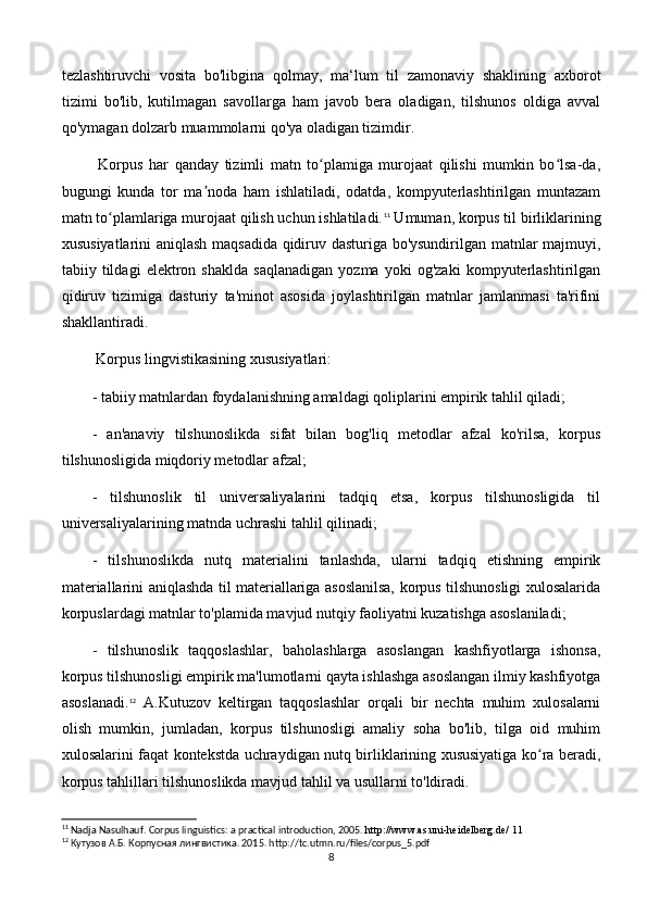 tezlashtiruvchi   vosita   bo'libgina   qolmay,   ma‘lum   til   zamonaviy   shaklining   axborot
tizimi   bo'lib,   kutilmagan   savollarga   ham   javob   bera   oladigan,   tilshunos   oldiga   avval
qo'ymagan dolzarb muammolarni qo'ya oladigan tizimdir. 
  Korpus   har   qanday   tizimli   matn   to plamiga   murojaat   qilishi   mumkin   bo lsa-da,ʻ ʻ
bugungi   kunda   tor   ma noda   ham   ishlatiladi,   odatda,   kompyuterlashtirilgan   muntazam	
ʼ
matn to plamlariga murojaat qilish uchun ishlatiladi.	
ʻ 11
 Umuman, korpus til birliklarining
xususiyatlarini aniqlash maqsadida qidiruv dasturiga bo'ysundirilgan matnlar majmuyi,
tabiiy   tildagi   elektron   shaklda   saqlanadigan   yozma   yoki   og'zaki   kompyuterlashtirilgan
qidiruv   tizimiga   dasturiy   ta'minot   asosida   joylashtirilgan   matnlar   jamlanmasi   ta'rifini
shakllantiradi. 
 Korpus lingvistikasining xususiyatlari: 
- tabiiy matnlardan foydalanishning amaldagi qoliplarini empirik tahlil qiladi;
-   an'anaviy   tilshunoslikda   sifat   bilan   bog'liq   metodlar   afzal   ko'rilsa,   korpus
tilshunosligida miqdoriy metodlar afzal; 
-   tilshunoslik   til   universaliyalarini   tadqiq   etsa,   korpus   tilshunosligida   til
universaliyalarining matnda uchrashi tahlil qilinadi; 
-   tilshunoslikda   nutq   materialini   tanlashda,   ularni   tadqiq   etishning   empirik
materiallarini aniqlashda til materiallariga asoslanilsa, korpus tilshunosligi xulosalarida
korpuslardagi matnlar to'plamida mavjud nutqiy faoliyatni kuzatishga asoslaniladi;
-   tilshunoslik   taqqoslashlar,   baholashlarga   asoslangan   kashfiyotlarga   ishonsa,
korpus tilshunosligi empirik ma'lumotlarni qayta ishlashga asoslangan ilmiy kashfiyotga
asoslanadi. 12
  A.Kutuzov   keltirgan   taqqoslashlar   orqali   bir   nechta   muhim   xulosalarni
olish   mumkin,   jumladan,   korpus   tilshunosligi   amaliy   soha   bo'lib,   tilga   oid   muhim
xulosalarini faqat kontekstda uchraydigan nutq birliklarining xususiyatiga ko ra beradi,	
ʻ
korpus tahlillari tilshunoslikda mavjud tahlil va usullarni to'ldiradi.
11
 Nadja Nasulhauf. Corpus linguistics: a practical introduction, 2005.  http://www.as.uni-heidelberg.de/ 11
12
 Кутузов А.Б. Корпусная лингвистика. 2015. http://tc.utmn.ru/files/corpus_5.pdf
8 