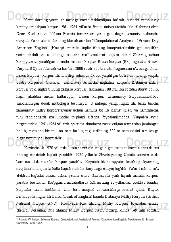 Korpuslarning   yaratilish   tarixiga   nazar   tashlaydigan   bo'lsak,   birinchi   zamonaviy
kompyuterlashgan   korpus   1961-1964   yillarda   Braun   universitetida   ikki   tilshunos   olim
Genri   Kuchera   va   Nelson   Frensis   tomonidan   yaratilgan   degan   umumiy   tushuncha
mavjud. Ya`ni ular o`zlarining klassik asarlari “Computational Analysis of Present Day
American   English”   (Hozirgi   amerika   ingliz   tilining   kompyuterlashtirilgan   tahlili)ni
nashr   etishdi   va   u   jahonga   statistik   ma`lumotlarni   taqdim   etdi. 13
  Shuning   uchun
kompyuterda   yaratilgan   birinchi   matnlar   korpusi   Braun   korpusi   (БК,   inglizcha   Brown
Corpus, ВС) hisoblanadi va har biri 2000 so'zli 500 ta matn fragmentini o'z ichiga oladi.
Braun korpusi - korpus tilshunosligi sohasida ilk bor yaratilgan bo'lsa-da, hozirgi vaqtda
odatiy   korpuslar   (masalan,   zamonaviy   Amerika   inglizlari   korpusi,   Britaniya   milliy
korpusi yoki ingliz tilining xalqaro korpusi) taxminan 100 million so'zdan iborat bo'lib,
hajm   jihatdan   ancha   kattaroqdir.   Braun   korpusi   zamonaviy   korpusshunoslikni
shakllantirgan   desak   mubolag`a   bo`lmaydi.   U   nafaqat   yangi   ingliz   tili,   balki   barcha
zamonaviy   milliy   korporatsiyalar   uchun   namuna   bo`lib   xizmat   qiladi   va   hanuzgacha
turli   tadqiqotlarda   ma`lumotlar   to`plami   sifatida   foydalanilmoqda.   Yuqorida   aytib
o`tganimdek, 1961-1964 yillarda qo`shma shtatlarda nashr etilgan asarlardan jamlangan
bo`lib,   taxminan   bir   million   so`z   bo`lib,   ingliz   tilining   500   ta   namunasini   o`z   ichiga
olgan umumiy til korpusidir.
Keyinchalik 1970-yillarda 1 mln so'zni o'z ichiga olgan matnlar korpusi asosida rus
tilining   chastotali   lug'ati   yaratildi.   1980-yillarda   Shvetsiyaning   Upsala   universitetida
ham   rus   tilida   matnlar   korpusi   yaratildi.   Keyinchalik   kompyuter   leksikografiyasining
rivojlanishi natijasida katta hajmli matnlar korpusiga ehtiyoj tug'ildi. Ya'ni 1 mln ta so'z
elektron   lug'atlar   bazasi   uchun   yetarli   emas.   Shu   asosda   yirik   hajmli   matnlar   korpusi
yaratila   boshlandi.   Ko'pgina   mamlakatlarda   XX   asrning   80-yillaridan   boshlab   bunday
korpuslar   tuzila   boshlandi.   Ular   turli   maqsad   va   vazifalarga   xizmat   qiladi.   Buyuk
Britaniyada Ingliz tili Banki (Bank of English) hamda Britaniya Milliy Korpusi (British
National   Corpus,   BNC),   Rossiyada   Rus   tilining   Milliy   Korpusi   loyihalari   ishlab
chiqildi.   Masalan,   Rus   tilining   Milliy   Korpusi   hajmi   hozirgi   kunda   149   mln   so'zdan
13
 Francis, W. Nelson & Henry Kucera. Computational Analysis of Present-Day American English. Providence, RI: Brown 
University Press. 1967.
9