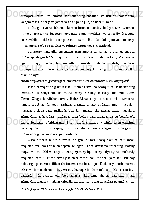 himoyasi   lozim.   Bu   himoya   xizmatlarining   shakllari   va   usullari   davlatlarga,
xalqaro tashkilotlarga va jamoat a’zolariga bog’liq bo’lishi mumkin.
6.   Integratsiya   va   ishtirok:   Barcha   insonlar,   qanday   bo’lgan   umr-ruhumda,
ijtimoiy,   siyosiy   va   iqtisodiy   hayotning   qatnashuvchilari   va   iqtisodiy   faoliyatni
bajaruvchilari   sifatida   boshqarilishi   lozim.   Bu,   ko’plab   jamiyat   turlariga
integratsiyani o’z ichiga oladi va ijtimoiy taraqqiyotni ta’minlaydi.
Bu   asosiy   tamoyillar   insonning   egzistensiyasiga   va   uning   qadr-qimmatiga
e’tibor   qaratilgan   holda,   huquqiy   tizimlarning   o’rganishida   markaziy   ahamiyatga
ega.   Huquqiy   tizimlar,   bu   tamoyillarni   amalda   mustahkam   qilish,   insonlarni
himoya   qilish   va   ularning   rivojlanishiga   imkoniyat   berishga   intiladigan   usullar
bilan ishlaydi.
Inson huquqlari to’g’risidagi ta’limotlar va o’rta asrlardagi inson huquqlari 2
Inson huquqlari to’g’risidagi ta’limotning rivojida Sharq muta- fakkirlarining
xizmatlari   benihoya   kattadir.   Al-Xorazmiy,   Forobiy,   Beruniy,   Ibn   Sino,   Amir
Temur,  Ulug’bek,  Alisher   Navoiy,  Bobur  Mirzo  singari  o’nlab  olimlar,  davlat   va
jamoat   arboblari   dunyoqa-   rashida,   ularning   amaliy   ishlarida   inson   huquqlari
masalasi   alohida   o’rin   egallaydi.   Ular   turli   muammolar   singari   inson   huquqlari,
erkinliklari,   qadriyatlari   masalasiga   ham   befarq   qaramaganlar   va   bu   borada   o’z
fikr-mulohazalarini   bildirganlar.   Inson   haqida   g’amxo’rlik   qilish,   inson   erkinligi,
haq-huquqlari to’g’risida qayg’urish, inson sha’nini kamsitadigan urinishlarga yo’l
qo’ymaslik g’oyalari shular jumlasidandir.
O’rta   asrlarda   butun   dunyoda   bo’lgani   singari   Sharq   olamida   ham   inson
huquqlari   turli   yo’llar   bilan   toptab   kelingan.   O’sha   davrlarda   insonning   shaxsiy
huquq   va   erkinliklari   singari,   uning   ijtimoiy-iqti-   sodiy,   siyosiy   va   ma’naviy
huquqlari   ham   hukmron   siyosiy   kuchlar   tomonidan   cheklab   qo’yilgan.   Bunday
holatlarga qarshi noroziliklar shafqatsizlarcha bostirilgan. Kishilar yashash, mehnat
qilish va dam olish kabi oddiy insoniy huquqlardan ham to’la erkinlik asosida foy-
dalanish   imkoniyatiga   ega   bo’lmaganlar.   Insonning   sha’ni,   qadr-qim-   mati,
erkinliklari huquqiy jihatdan kafolatlanmagan, uning haq-huquqlari poymol etilishi
2
  O.A.Tadjibayeva, N.K.Ramazonova “Inson huquqlari”. Darslik. -Toshkent - 2019
10