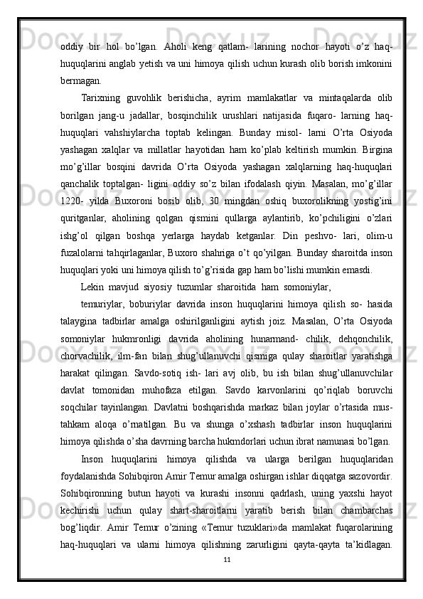 oddiy   bir   hol   bo’lgan.   Aholi   keng   qatlam-   larining   nochor   hayoti   o’z   haq-
huquqlarini anglab yetish va uni himoya qilish uchun kurash olib borish imkonini
bermagan.
Tarixning   guvohlik   berishicha,   ayrim   mamlakatlar   va   mintaqalarda   olib
borilgan   jang-u   jadallar,   bosqinchilik   urushlari   natijasida   fuqaro-   larning   haq-
huquqlari   vahshiylarcha   toptab   kelingan.   Bunday   misol-   larni   O’rta   Osiyoda
yashagan   xalqlar   va   millatlar   hayotidan   ham   ko’plab   keltirish   mumkin.   Birgina
mo’g’illar   bosqini   davrida   O’rta   Osiyoda   yashagan   xalqlarning   haq-huquqlari
qanchalik   toptalgan-   ligini   oddiy   so’z   bilan   ifodalash   qiyin.   Masalan,   mo’g’illar
1220-   yilda   Buxoroni   bosib   olib,   30   mingdan   oshiq   buxorolikning   yostig’ini
quritganlar,   aholining   qolgan   qismini   qullarga   aylantirib,   ko’pchiligini   o’zlari
ishg’ol   qilgan   boshqa   yerlarga   haydab   ketganlar.   Din   peshvo-   lari,   olim-u
fuzalolarni  tahqirlaganlar, Buxoro shahriga o’t qo’yilgan. Bunday sharoitda inson
huquqlari yoki uni himoya qilish to’g’risida gap ham bo’lishi mumkin emasdi.
Lekin  mavjud  siyosiy  tuzumlar  sharoitida  ham  somoniylar,
temuriylar,   boburiylar   davrida   inson   huquqlarini   himoya   qilish   so-   hasida
talaygina   tadbirlar   amalga   oshirilganligini   aytish   joiz.   Masalan,   O’rta   Osiyoda
somoniylar   hukmronligi   davrida   aholining   hunarmand-   chilik,   dehqonchilik,
chorvachilik,   ilm-fan   bilan   shug’ullanuvchi   qismiga   qulay   sharoitlar   yaratishga
harakat   qilingan.   Savdo-sotiq   ish-   lari   avj   olib,   bu   ish   bilan   shug’ullanuvchilar
davlat   tomonidan   muhofaza   etilgan.   Savdo   karvonlarini   qo’riqlab   boruvchi
soqchilar   tayinlangan.   Davlatni   boshqarishda   markaz   bilan   joylar   o’rtasida   mus-
tahkam   aloqa   o’rnatilgan.   Bu   va   shunga   o’xshash   tadbirlar   inson   huquqlarini
himoya qilishda o’sha davrning barcha hukmdorlari uchun ibrat namunasi bo’lgan.
Inson   huquqlarini   himoya   qilishda   va   ularga   berilgan   huquqlaridan
foydalanishda Sohibqiron Amir Temur amalga oshirgan ishlar diqqatga sazovordir.
Sohibqironning   butun   hayoti   va   kurashi   insonni   qadrlash,   uning   yaxshi   hayot
kechirishi   uchun   qulay   shart-sharoitlarni   yaratib   berish   bilan   chambarchas
bog’liqdir.   Amir   Temur   o’zining   «Temur   tuzuklari»da   mamlakat   fuqarolarining
haq-huquqlari   va   ularni   himoya   qilishning   zarurligini   qayta-qayta   ta’kidlagan.
11