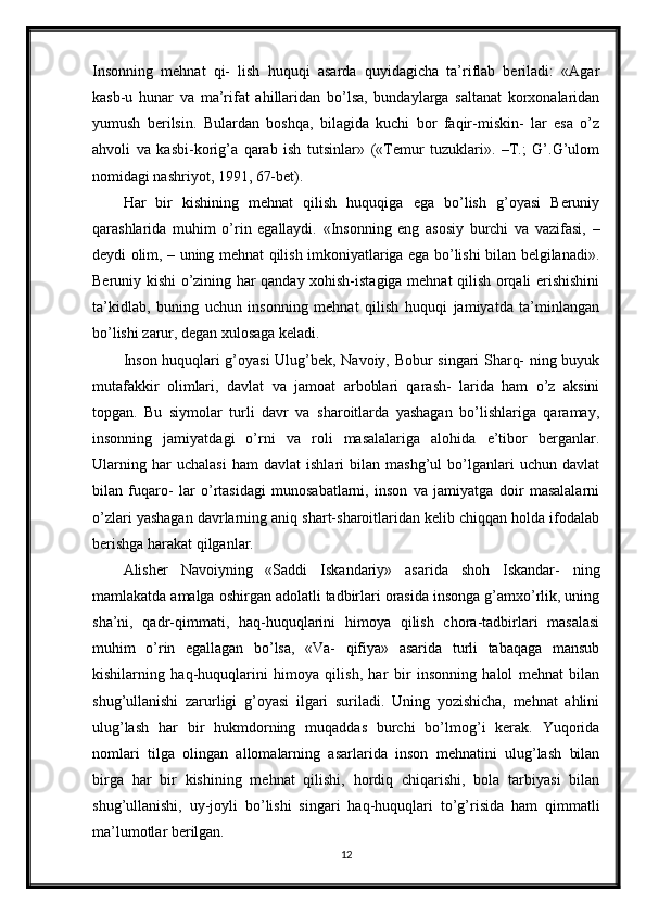 Insonning   mehnat   qi-   lish   huquqi   asarda   quyidagicha   ta’riflab   beriladi:   «Agar
kasb-u   hunar   va   ma’rifat   ahillaridan   bo’lsa,   bundaylarga   saltanat   korxonalaridan
yumush   berilsin.   Bulardan   boshqa,   bilagida   kuchi   bor   faqir-miskin-   lar   esa   o’z
ahvoli   va   kasbi-korig’a   qarab   ish   tutsinlar»   («Temur   tuzuklari».   –T.;   G’.G’ulom
nomidagi nashriyot, 1991, 67-bet).
Har   bir   kishining   mehnat   qilish   huquqiga   ega   bo’lish   g’oyasi   Beruniy
qarashlarida   muhim   o’rin   egallaydi.   «Insonning   eng   asosiy   burchi   va   vazifasi,   –
deydi olim, – uning mehnat qilish imkoniyatlariga ega bo’lishi bilan belgilanadi».
Beruniy kishi o’zining har qanday xohish-istagiga mehnat qilish orqali erishishini
ta’kidlab,   buning   uchun   insonning   mehnat   qilish   huquqi   jamiyatda   ta’minlangan
bo’lishi zarur, degan xulosaga keladi.
Inson huquqlari g’oyasi Ulug’bek, Navoiy, Bobur singari Sharq- ning buyuk
mutafakkir   olimlari,   davlat   va   jamoat   arboblari   qarash-   larida   ham   o’z   aksini
topgan.   Bu   siymolar   turli   davr   va   sharoitlarda   yashagan   bo’lishlariga   qaramay,
insonning   jamiyatdagi   o’rni   va   roli   masalalariga   alohida   e’tibor   berganlar.
Ularning   har   uchalasi   ham   davlat   ishlari   bilan   mashg’ul   bo’lganlari   uchun   davlat
bilan   fuqaro-   lar   o’rtasidagi   munosabatlarni,   inson   va   jamiyatga   doir   masalalarni
o’zlari yashagan davrlarning aniq shart-sharoitlaridan kelib chiqqan holda ifodalab
berishga harakat qilganlar.
Alisher   Navoiyning   «Saddi   Iskandariy»   asarida   shoh   Iskandar-   ning
mamlakatda amalga oshirgan adolatli tadbirlari orasida insonga g’amxo’rlik, uning
sha’ni,   qadr-qimmati,   haq-huquqlarini   himoya   qilish   chora-tadbirlari   masalasi
muhim   o’rin   egallagan   bo’lsa,   «Va-   qifiya»   asarida   turli   tabaqaga   mansub
kishilarning   haq-huquqlarini   himoya   qilish,   har   bir   insonning   halol   mehnat   bilan
shug’ullanishi   zarurligi   g’oyasi   ilgari   suriladi.   Uning   yozishicha,   mehnat   ahlini
ulug’lash   har   bir   hukmdorning   muqaddas   burchi   bo’lmog’i   kerak.   Yuqorida
nomlari   tilga   olingan   allomalarning   asarlarida   inson   mehnatini   ulug’lash   bilan
birga   har   bir   kishining   mehnat   qilishi,   hordiq   chiqarishi,   bola   tarbiyasi   bilan
shug’ullanishi,   uy-joyli   bo’lishi   singari   haq-huquqlari   to’g’risida   ham   qimmatli
ma’lumotlar berilgan.
12 