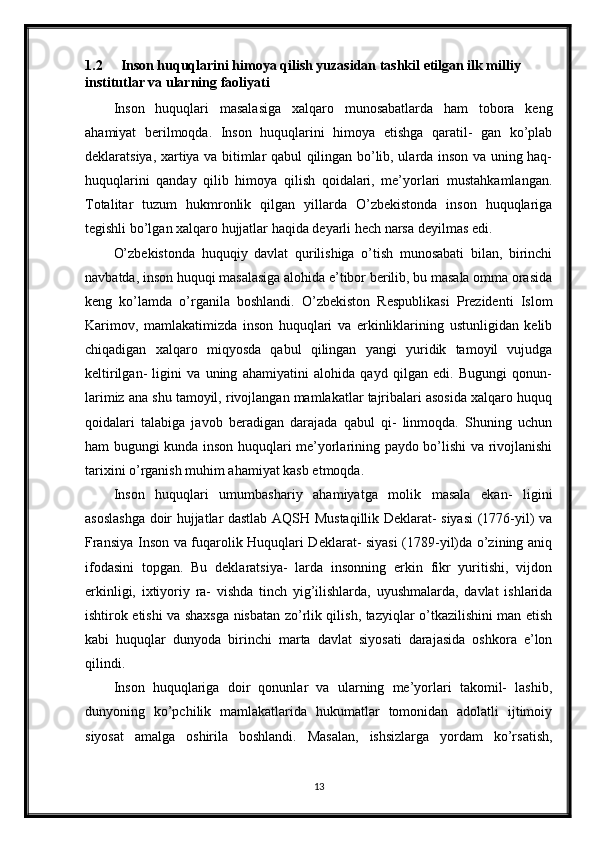 1.2 Inson huquqlarini himoya qilish yuzasidan tashkil etilgan ilk milliy 
institutlar va ularning faoliyati
Inson   huquqlari   masalasiga   xalqaro   munosabatlarda   ham   tobora   keng
ahamiyat   berilmoqda.   Inson   huquqlarini   himoya   etishga   qaratil-   gan   ko’plab
deklaratsiya, xartiya va bitimlar qabul qilingan bo’lib, ularda inson va uning haq-
huquqlarini   qanday   qilib   himoya   qilish   qoidalari,   me’yorlari   mustahkamlangan.
Totalitar   tuzum   hukmronlik   qilgan   yillarda   O’zbekistonda   inson   huquqlariga
tegishli bo’lgan xalqaro hujjatlar haqida deyarli hech narsa deyilmas edi.
O’zbekistonda   huquqiy   davlat   qurilishiga   o’tish   munosabati   bilan,   birinchi
navbatda, inson huquqi masalasiga alohida e’tibor berilib, bu masala omma orasida
keng   ko’lamda   o’rganila   boshlandi.   O’zbekiston   Respublikasi   Prezidenti   Islom
Karimov,   mamlakatimizda   inson   huquqlari   va   erkinliklarining   ustunligidan   kelib
chiqadigan   xalqaro   miqyosda   qabul   qilingan   yangi   yuridik   tamoyil   vujudga
keltirilgan-   ligini   va   uning   ahamiyatini   alohida   qayd   qilgan   edi.   Bugungi   qonun-
larimiz ana shu tamoyil, rivojlangan mamlakatlar tajribalari asosida xalqaro huquq
qoidalari   talabiga   javob   beradigan   darajada   qabul   qi-   linmoqda.   Shuning   uchun
ham bugungi kunda inson huquqlari me’yorlarining paydo bo’lishi va rivojlanishi
tarixini o’rganish muhim ahamiyat kasb etmoqda.
Inson   huquqlari   umumbashariy   ahamiyatga   molik   masala   ekan-   ligini
asoslashga doir hujjatlar dastlab AQSH Mustaqillik Deklarat- siyasi (1776-yil) va
Fransiya Inson va fuqarolik Huquqlari Deklarat- siyasi (1789-yil)da o’zining aniq
ifodasini   topgan.   Bu   deklaratsiya-   larda   insonning   erkin   fikr   yuritishi,   vijdon
erkinligi,   ixtiyoriy   ra-   vishda   tinch   yig’ilishlarda,   uyushmalarda,   davlat   ishlarida
ishtirok etishi va shaxsga nisbatan zo’rlik qilish, tazyiqlar o’tkazilishini man etish
kabi   huquqlar   dunyoda   birinchi   marta   davlat   siyosati   darajasida   oshkora   e’lon
qilindi.
Inson   huquqlariga   doir   qonunlar   va   ularning   me’yorlari   takomil-   lashib,
dunyoning   ko’pchilik   mamlakatlarida   hukumatlar   tomonidan   adolatli   ijtimoiy
siyosat   amalga   oshirila   boshlandi.   Masalan,   ishsizlarga   yordam   ko’rsatish,
13