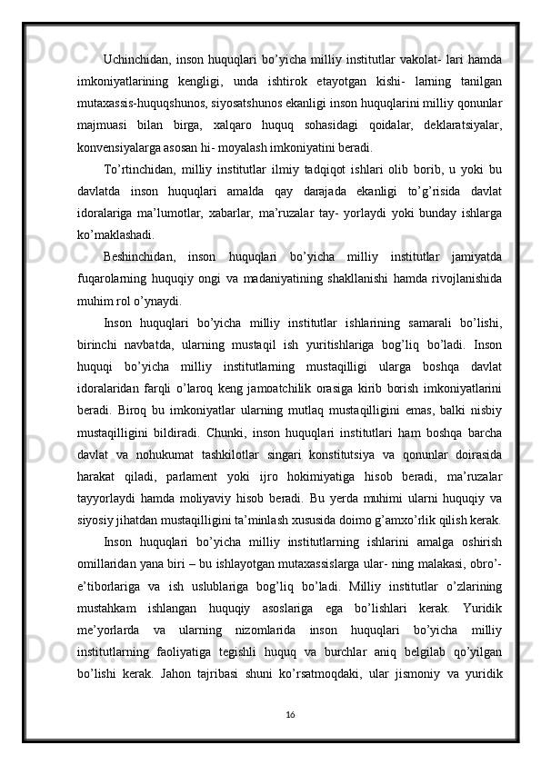 Uchinchidan,   inson   huquqlari   bo’yicha   milliy   institutlar   vakolat-   lari   hamda
imkoniyatlarining   kengligi,   unda   ishtirok   etayotgan   kishi-   larning   tanilgan
mutaxassis-huquqshunos, siyosatshunos ekanligi inson huquqlarini milliy qonunlar
majmuasi   bilan   birga,   xalqaro   huquq   sohasidagi   qoidalar,   deklaratsiyalar,
konvensiyalarga asosan hi- moyalash imkoniyatini beradi.
To’rtinchidan,   milliy   institutlar   ilmiy   tadqiqot   ishlari   olib   borib,   u   yoki   bu
davlatda   inson   huquqlari   amalda   qay   darajada   ekanligi   to’g’risida   davlat
idoralariga   ma’lumotlar,   xabarlar,   ma’ruzalar   tay-   yorlaydi   yoki   bunday   ishlarga
ko’maklashadi.
Beshinchidan,   inson   huquqlari   bo’yicha   milliy   institutlar   jamiyatda
fuqarolarning   huquqiy   ongi   va   madaniyatining   shakllanishi   hamda   rivojlanishida
muhim rol o’ynaydi.
Inson   huquqlari   bo’yicha   milliy   institutlar   ishlarining   samarali   bo’lishi,
birinchi   navbatda,   ularning   mustaqil   ish   yuritishlariga   bog’liq   bo’ladi.   Inson
huquqi   bo’yicha   milliy   institutlarning   mustaqilligi   ularga   boshqa   davlat
idoralaridan   farqli   o’laroq   keng   jamoatchilik   orasiga   kirib   borish   imkoniyatlarini
beradi.   Biroq   bu   imkoniyatlar   ularning   mutlaq   mustaqilligini   emas,   balki   nisbiy
mustaqilligini   bildiradi.   Chunki,   inson   huquqlari   institutlari   ham   boshqa   barcha
davlat   va   nohukumat   tashkilotlar   singari   konstitutsiya   va   qonunlar   doirasida
harakat   qiladi,   parlament   yoki   ijro   hokimiyatiga   hisob   beradi,   ma’ruzalar
tayyorlaydi   hamda   moliyaviy   hisob   beradi.   Bu   yerda   muhimi   ularni   huquqiy   va
siyosiy jihatdan mustaqilligini ta’minlash xususida doimo g’amxo’rlik qilish kerak.
Inson   huquqlari   bo’yicha   milliy   institutlarning   ishlarini   amalga   oshirish
omillaridan yana biri – bu ishlayotgan mutaxassislarga ular- ning malakasi, obro’-
e’tiborlariga   va   ish   uslublariga   bog’liq   bo’ladi.   Milliy   institutlar   o’zlarining
mustahkam   ishlangan   huquqiy   asoslariga   ega   bo’lishlari   kerak.   Yuridik
me’yorlarda   va   ularning   nizomlarida   inson   huquqlari   bo’yicha   milliy
institutlarning   faoliyatiga   tegishli   huquq   va   burchlar   aniq   belgilab   qo’yilgan
bo’lishi   kerak.   Jahon   tajribasi   shuni   ko’rsatmoqdaki,   ular   jismoniy   va   yuridik
16 