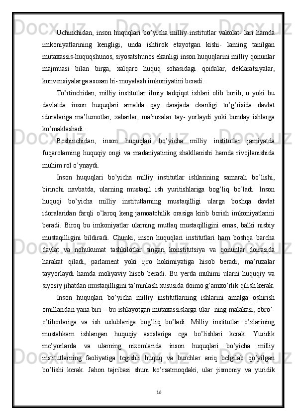Uchinchidan,   inson   huquqlari   bo’yicha   milliy   institutlar   vakolat-   lari   hamda
imkoniyatlarining   kengligi,   unda   ishtirok   etayotgan   kishi-   larning   tanilgan
mutaxassis-huquqshunos, siyosatshunos ekanligi inson huquqlarini milliy qonunlar
majmuasi   bilan   birga,   xalqaro   huquq   sohasidagi   qoidalar,   deklaratsiyalar,
konvensiyalarga asosan hi- moyalash imkoniyatini beradi.
To’rtinchidan,   milliy   institutlar   ilmiy   tadqiqot   ishlari   olib   borib,   u   yoki   bu
davlatda   inson   huquqlari   amalda   qay   darajada   ekanligi   to’g’risida   davlat
idoralariga   ma’lumotlar,   xabarlar,   ma’ruzalar   tay-   yorlaydi   yoki   bunday   ishlarga
ko’maklashadi.
Beshinchidan,   inson   huquqlari   bo’yicha   milliy   institutlar   jamiyatda
fuqarolarning   huquqiy   ongi   va   madaniyatining   shakllanishi   hamda   rivojlanishida
muhim rol o’ynaydi.
Inson   huquqlari   bo’yicha   milliy   institutlar   ishlarining   samarali   bo’lishi,
birinchi   navbatda,   ularning   mustaqil   ish   yuritishlariga   bog’liq   bo’ladi.   Inson
huquqi   bo’yicha   milliy   institutlarning   mustaqilligi   ularga   boshqa   davlat
idoralaridan   farqli   o’laroq   keng   jamoatchilik   orasiga   kirib   borish   imkoniyatlarini
beradi.   Biroq   bu   imkoniyatlar   ularning   mutlaq   mustaqilligini   emas,   balki   nisbiy
mustaqilligini   bildiradi.   Chunki,   inson   huquqlari   institutlari   ham   boshqa   barcha
davlat   va   nohukumat   tashkilotlar   singari   konstitutsiya   va   qonunlar   doirasida
harakat   qiladi,   parlament   yoki   ijro   hokimiyatiga   hisob   beradi,   ma’ruzalar
tayyorlaydi   hamda   moliyaviy   hisob   beradi.   Bu   yerda   muhimi   ularni   huquqiy   va
siyosiy jihatdan mustaqilligini ta’minlash xususida doimo g’amxo’rlik qilish kerak.
Inson   huquqlari   bo’yicha   milliy   institutlarning   ishlarini   amalga   oshirish
omillaridan yana biri – bu ishlayotgan mutaxassislarga ular- ning malakasi, obro’-
e’tiborlariga   va   ish   uslublariga   bog’liq   bo’ladi.   Milliy   institutlar   o’zlarining
mustahkam   ishlangan   huquqiy   asoslariga   ega   bo’lishlari   kerak.   Yuridik
me’yorlarda   va   ularning   nizomlarida   inson   huquqlari   bo’yicha   milliy
institutlarning   faoliyatiga   tegishli   huquq   va   burchlar   aniq   belgilab   qo’yilgan
bo’lishi   kerak.   Jahon   tajribasi   shuni   ko’rsatmoqdaki,   ular   jismoniy   va   yuridik
16