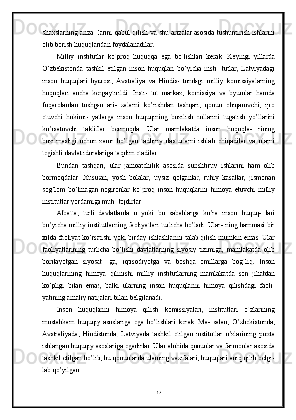 shaxslarning ariza- larini qabul qilish va shu arizalar asosida tushuntirish ishlarini
olib borish huquqlaridan foydalanadilar.
Milliy   institutlar   ko’proq   huquqqa   ega   bo’lishlari   kerak.   Keyingi   yillarda
O’zbekistonda   tashkil   etilgan   inson   huquqlari   bo’yicha   insti-   tutlar,   Latviyadagi
inson   huquqlari   byurosi,   Avstraliya   va   Hindis-   tondagi   milliy   komissiyalarning
huquqlari   ancha   kengaytirildi.   Insti-   tut   markaz,   komissiya   va   byurolar   hamda
fuqarolardan   tushgan   ari-   zalarni   ko’rishdan   tashqari,   qonun   chiqaruvchi,   ijro
etuvchi   hokimi-   yatlarga   inson   huquqining   buzilish   hollarini   tugatish   yo’llarini
ko’rsatuvchi   takliflar   bermoqda.   Ular   mamlakatda   inson   huquqla-   rining
buzilmasligi   uchun   zarur   bo’lgan   tadbiriy   dasturlarni   ishlab   chiqadilar   va   ularni
tegishli davlat idoralariga taqdim etadilar.
Bundan   tashqari,   ular   jamoatchilik   asosida   surishtiruv   ishlarini   ham   olib
bormoqdalar.   Xususan,   yosh   bolalar,   uysiz   qolganlar,   ruhiy   kasallar,   jismonan
sog’lom   bo’lmagan   nogironlar   ko’proq   inson   huquqlarini   himoya   etuvchi   milliy
institutlar yordamiga muh- tojdirlar.
Albatta,   turli   davlatlarda   u   yoki   bu   sabablarga   ko’ra   inson   huquq-   lari
bo’yicha milliy institutlarning faoliyatlari turlicha bo’ladi. Ular- ning hammasi bir
xilda faoliyat ko’rsatishi yoki birday ishlashlarini talab qilish mumkin emas. Ular
faoliyatlarining   turlicha   bo’lishi   davlatlarning   siyosiy   tizimiga,   mamlakatda   olib
borilayotgan   siyosat-   ga,   iqtisodiyotga   va   boshqa   omillarga   bog’liq.   Inson
huquqlarining   himoya   qilinishi   milliy   institutlarning   mamlakatda   son   jihatdan
ko’pligi   bilan   emas,   balki   ularning   inson   huquqlarini   himoya   qilishdagi   faoli-
yatining amaliy natijalari bilan belgilanadi.
Inson   huquqlarini   himoya   qilish   komissiyalari,   institutlari   o’zlarining
mustahkam   huquqiy   asoslariga   ega   bo’lishlari   kerak.   Ma-   salan,   O’zbekistonda,
Avstraliyada,   Hindistonda,   Latviyada   tashkil   etilgan   institutlar   o’zlarining   puxta
ishlangan huquqiy asoslariga egadirlar. Ular alohida qonunlar va farmonlar asosida
tashkil etilgan bo’lib, bu qonunlarda ularning vazifalari, huquqlari aniq qilib belgi-
lab qo’yilgan.
17 