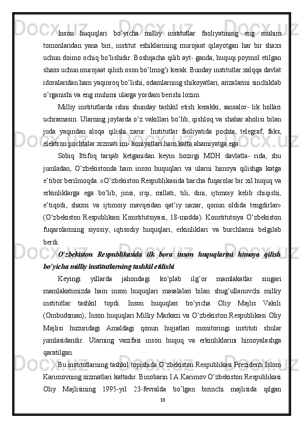 Inson   huquqlari   bo’yicha   milliy   institutlar   faoliyatining   eng   muhim
tomonlaridan   yana   biri,   institut   eshiklarining   murojaat   qilayotgan   har   bir   shaxs
uchun doimo ochiq bo’lishidir. Boshqacha qilib ayt- ganda, huquqi poymol etilgan
shaxs uchun murojaat qilish oson bo’lmog’i kerak. Bunday institutlar xalqqa davlat
idoralaridan ham yaqinroq bo’lishi, odamlarning shikoyatlari, arizalarini sinchiklab
o’rganishi va eng muhimi ularga yordam berishi lozim.
Milliy   institutlarda   ishni   shunday   tashkil   etish   kerakki,   sansalor-   lik   hollari
uchramasin. Ularning joylarda o’z vakillari bo’lib, qishloq va shahar aholisi bilan
juda   yaqindan   aloqa   qilishi   zarur.   Institutlar   faoliyatida   pochta,   telegraf,   faks,
elektron pochtalar xizmati im- koniyatlari ham katta ahamiyatga ega.
Sobiq   Ittifoq   tarqab   ketganidan   keyin   hozirgi   MDH   davlatla-   rida,   shu
jumladan,   O’zbekistonda   ham   inson   huquqlari   va   ularni   himoya   qilishga   katga
e’tibor berilmoqda. «O’zbekiston Respublikasida barcha fuqarolar bir xil huquq va
erkinliklarga   ega   bo’lib,   jinsi,   irqi,   millati,   tili,   dini,   ijtimoiy   kelib   chiqishi,
e’tiqodi,   shaxsi   va   ijtimoiy   mavqeidan   qat’iy   nazar,   qonun   oldida   tengdirlar»
(O’zbekiston   Respublikasi   Konstitutsiyasi,   18-modda).   Konstitutsiya   O’zbekiston
fuqarolarining   siyosiy,   iqtisodiy   huquqlari,   erkinliklari   va   burchlarini   belgilab
berdi.
O’zbekiston   Respublikasida   ilk   bora   inson   huquqlarini   himoya   qilish
bo’yicha milliy institutlarning tashkil etilishi
Keyingi   yillarda   jahondagi   ko’plab   ilg’or   mamlakatlar   singari
mamlakatimizda   ham   inson   huquqlari   masalalari   bilan   shug’ullanuvchi   milliy
institutlar   tashkil   topdi.   Inson   huquqlari   bo’yicha   Oliy   Majlis   Vakili
(Ombudsman), Inson huquqlari Milliy Markazi  va O’zbekiston Respublikasi  Oliy
Majlisi   huzuridagi   Amaldagi   qonun   hujjatlari   monitoringi   instituti   shular
jumlasidandir.   Ularning   vazifasi   inson   huquq   va   erkinliklarini   himoyalashga
qaratilgan.
Bu institutlarning tashkil topishida O’zbekiston Respublikasi Prezidenti Islom
Karimovning xizmatlari kattadir. Binobarin I.A.Karimov O’zbekiston Respublikasi
Oliy   Majlisining   1995-yil   23-fevralda   bo’lgan   birinchi   majlisida   qilgan
18