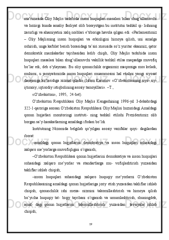 ma’ruzasida Oliy Majlis tarkibida inson huquqlari  masalasi  bilan shug’ullanuvchi
va hozirgi  kunda amaliy faoliyat  olib borayotgan bu institutni  tashkil  qi-  lishning
zarurligi va ahamiyatini xalq noiblari e’tiboriga havola qilgan edi: «Parlamentimiz
–   Oliy   Majlisning   inson   huquqlari   va   erkinligini   himoya   qilish,   uni   amalga
oshirish, unga kafolat berish borasidagi ta’siri xususida so’z yuritar ekanmiz, qator
demokratik   mamlakatlar   tajribasidan   kelib   chiqib,   Oliy   Majlis   tarkibida   inson
huquqlari masalasi bilan shug’ullanuvchi vakillik tashkil etilsa maqsadga muvofiq
bo’lar  edi, deb o’ylayman. Bu oliy qonunchilik organimiz maqomiga mos keladi,
muhimi,   u   jamiyatimizda   inson   huquqlari   muammosini   hal   etishni   yangi   siyosat
darajasiga ko’tarishga xizmat qiladi» (Islom Karimov. «O’zbekistonning siyo- siy-
ijtimoiy, iqtisodiy istiqbolining asosiy tamoyillari». –T.,
«O’zbekiston»,  1995,  24-bet).
O’zbekiston   Respublikasi   Oliy   Majlis   Kengashining   1996-yil   3-dekabrdagi
322-1-qaroriga asosan O’zbekiston Respublikasi Oliy Majlisi huzuridagi Amaldagi
qonun   hujjatlari   monitoringi   instituti-   ning   tashkil   etilishi   Prezidentimiz   olib
borgan sa’y-harakatlarning amaldagi ifodasi bo’ldi.
Institutning   Nizomida   belgilab   qo’yilgan   asosiy   vazifalar   quyi-   dagilardan
iborat:
– amaldagi   qonun   hujjatlarini   demokratiya   va   inson   huquqlari   sohasidagi
xalqaro me’yorlarga muvofiqligini o’rganish;
– O’zbekiston Respublikasi qonun hujjatlarini demokratiya va inson huquqlari
sohasidagi   xalqaro   me’yorlar   va   standartlarga   mu-   vofiqlashtirish   yuzasidan
takliflar ishlab chiqish;
– inson   huquqlari   sohasidagi   xalqaro   huquqiy   me’yorlarni   O’zbekiston
Respublikasining amaldagi qonun hujjatlariga joriy etish yuzasidan takliflar ishlab
chiqish;   qonunchilik   ishi   mexa-   nizmini   takomillashtirish   va   himoya   qilish
bo’yicha   huquqiy   tat-   biqiy   tajribani   o’rganish   va   umumlashtirish,   shuningdek,
amal-   dagi   qonun   hujjatlarini     takomillashtirish     yuzasidan     tavsiyalar   ishlab
chiqish;
19 