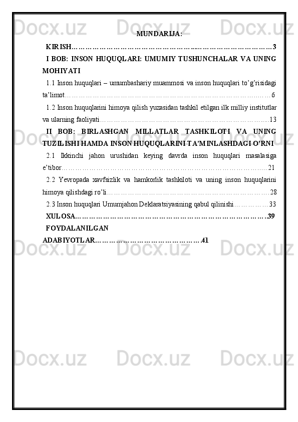 MUNDARIJA :
KIRISH……………………………………………...……………………………3
I   BOB:   INSON   HUQUQLARI:   UMUMIY   TUSHUNCHALAR   VA   UNING
MOHIYATI
1.1 Inson huquqlari – umumbashariy muammosi va inson huquqlari to’g’risidagi
ta’limot………………………………………………………………………..……6
1.2 Inson huquqlarini himoya qilish yuzasidan tashkil etilgan ilk milliy institutlar
va ularning faoliyati…………………………………………………………….....13
II   BOB:   BIRLASHGAN   MILLATLAR   TASHKILOTI   VA   UNING
TUZILISHI HAMDA INSON HUQUQLARINI TA’MINLASHDAGI O’RNI
2.1   Ikkinchi   jahon   urushidan   keying   davrda   inson   huquqlari   masalasiga
e’tibor…………………………………………………………………………..…21
2.2   Yevropada   xavfsizlik   va   hamkorlik   tashkiloti   va   uning   inson   huquqlarini
himoya qilishdagi ro’li…………………………………………………………….28
2.3 Inson huquqlari Umumjahon Deklaratsiyasining qabul qilinishi……………33
XULOSA………………………………………………………………………..39
FOYDALANILGAN
ADABIYOTLAR……………………………………….41 