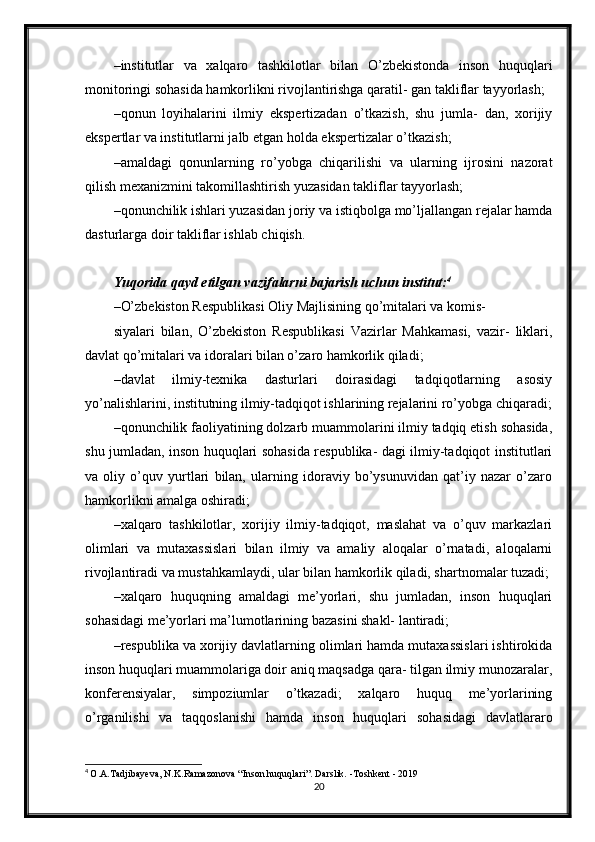 – institutlar   va   xalqaro   tashkilotlar   bilan   O’zbekistonda   inson   huquqlari
monitoringi sohasida hamkorlikni rivojlantirishga qaratil- gan takliflar tayyorlash;
– qonun   loyihalarini   ilmiy   ekspertizadan   o’tkazish,   shu   jumla-   dan,   xorijiy
ekspertlar va institutlarni jalb etgan holda ekspertizalar o’tkazish;
– amaldagi   qonunlarning   ro’yobga   chiqarilishi   va   ularning   ijrosini   nazorat
qilish mexanizmini takomillashtirish yuzasidan takliflar tayyorlash;
– qonunchilik ishlari yuzasidan joriy va istiqbolga mo’ljallangan rejalar hamda
dasturlarga doir takliflar ishlab chiqish.
Yuqorida qayd etilgan vazifalarni bajarish uchun institut: 4
– O’zbekiston Respublikasi Oliy Majlisining qo’mitalari va komis-
siyalari   bilan,   O’zbekiston   Respublikasi   Vazirlar   Mahkamasi,   vazir-   liklari,
davlat qo’mitalari va idoralari bilan o’zaro hamkorlik qiladi;
– davlat   ilmiy-texnika   dasturlari   doirasidagi   tadqiqotlarning   asosiy
yo’nalishlarini, institutning ilmiy-tadqiqot ishlarining rejalarini ro’yobga chiqaradi;
– qonunchilik faoliyatining dolzarb muammolarini ilmiy tadqiq etish sohasida,
shu jumladan, inson huquqlari sohasida respublika- dagi ilmiy-tadqiqot institutlari
va   oliy   o’quv   yurtlari   bilan,   ularning   idoraviy   bo’ysunuvidan   qat’iy   nazar   o’zaro
hamkorlikni amalga oshiradi;
– xalqaro   tashkilotlar,   xorijiy   ilmiy-tadqiqot,   maslahat   va   o’quv   markazlari
olimlari   va   mutaxassislari   bilan   ilmiy   va   amaliy   aloqalar   o’rnatadi,   aloqalarni
rivojlantiradi va mustahkamlaydi, ular bilan hamkorlik qiladi, shartnomalar tuzadi;
– xalqaro   huquqning   amaldagi   me’yorlari,   shu   jumladan,   inson   huquqlari
sohasidagi me’yorlari ma’lumotlarining bazasini shakl- lantiradi;
– respublika va xorijiy davlatlarning olimlari hamda mutaxassislari ishtirokida
inson huquqlari muammolariga doir aniq maqsadga qara- tilgan ilmiy munozaralar,
konferensiyalar,   simpoziumlar   o’tkazadi;   xalqaro   huquq   me’yorlarining
o’rganilishi   va   taqqoslanishi   hamda   inson   huquqlari   sohasidagi   davlatlararo
4
  O.A.Tadjibayeva, N.K.Ramazonova “Inson huquqlari”. Darslik. -Toshkent - 2019
20