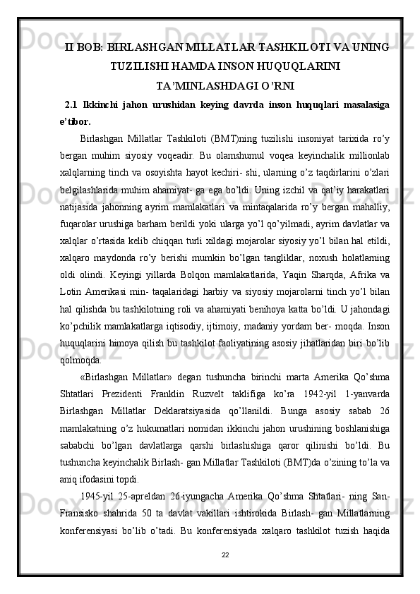 II BOB: BIRLASHGAN MILLATLAR TASHKILOTI VA UNING
TUZILISHI HAMDA INSON HUQUQLARINI
TA’MINLASHDAGI O’RNI
2.1   Ikkinchi   jahon   urushidan   keying   davrda   inson   huquqlari   masalasiga
e’tibor.
Birlashgan   Millatlar   Tashkiloti   (BMT)ning   tuzilishi   insoniyat   tarixida   ro’y
bergan   muhim   siyosiy   voqeadir.   Bu   olamshumul   voqea   keyinchalik   millionlab
xalqlarning   tinch   va   osoyishta   hayot   kechiri-   shi,   ularning   o’z   taqdirlarini   o’zlari
belgilashlarida muhim ahamiyat- ga ega bo’ldi. Uning izchil va qat’iy harakatlari
natijasida   jahonning   ayrim   mamlakatlari   va   mintaqalarida   ro’y   bergan   mahalliy,
fuqarolar urushiga barham berildi yoki ularga yo’l qo’yilmadi, ayrim davlatlar va
xalqlar o’rtasida kelib chiqqan turli xildagi mojarolar siyosiy yo’l bilan hal etildi,
xalqaro   maydonda   ro’y   berishi   mumkin   bo’lgan   tangliklar,   noxush   holatlarning
oldi   olindi.   Keyingi   yillarda   Bolqon   mamlakatlarida,   Yaqin   Sharqda,   Afrika   va
Lotin   Amerikasi   min-   taqalaridagi   harbiy   va   siyosiy   mojarolarni   tinch   yo’l   bilan
hal qilishda bu tashkilotning roli va ahamiyati benihoya katta bo’ldi. U jahondagi
ko’pchilik   mamlakatlarga  iqtisodiy,   ijtimoiy,   madaniy   yordam   ber-   moqda.  Inson
huquqlarini   himoya qilish  bu  tashkilot  faoliyatining asosiy   jihatlaridan  biri  bo’lib
qolmoqda.
«Birlashgan   Millatlar»   degan   tushuncha   birinchi   marta   Amerika   Qo’shma
Shtatlari   Prezidenti   Franklin   Ruzvelt   taklifiga   ko’ra   1942-yil   1-yanvarda
Birlashgan   Millatlar   Deklaratsiyasida   qo’llanildi.   Bunga   asosiy   sabab   26
mamlakatning   o’z   hukumatlari   nomidan   ikkinchi   jahon   urushining   boshlanishiga
sababchi   bo’lgan   davlatlarga   qarshi   birlashishiga   qaror   qilinishi   bo’ldi.   Bu
tushuncha keyinchalik Birlash- gan Millatlar Tashkiloti (BMT)da o’zining to’la va
aniq ifodasini topdi.
1945-yil   25-apreldan   26-iyungacha   Amerika   Qo’shma   Shtatlari-   ning   San-
Fransisko   shahrida   50   ta   davlat   vakillari   ishtirokida   Birlash-   gan   Millatlarning
konferensiyasi   bo’lib   o’tadi.   Bu   konferensiyada   xalqaro   tashkilot   tuzish   haqida
22