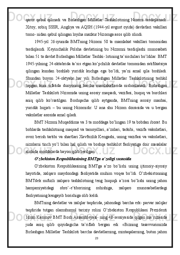 qaror   qabul   qilinadi   va   Birlashgan   Millatlar   Tashkilotining   Nizomi   tasdiqlanadi.
Xitoy, sobiq SSSR, Angliya va AQSH (1944-yil avgust oyida) davlatlari vakillari
tomo- nidan qabul qilingan loyiha mazkur Nizomga asos qilib olindi.
1945-yil   26-iyunida   BMTning   Nizomi   50   ta   mamlakat   vakillari   tomonidan
tasdiqlandi.   Keyinchalik   Polsha   davlatining   bu   Nizomni   tasdiqlashi   munosabati
bilan 51 ta davlat Birlashgan Millatlar Tashki- lotining ta’sischilari bo’ldilar. BMT
1945-yilning 24-oktabrida ta’sis etgan ko’pchilik davlatlar tomonidan ratifikatsiya
qilingan   kundan   boshlab   yuridik   kuchga   ega   bo’ldi,   ya’ni   amal   qila   boshladi.
Shundan   buyon   24-oktyabr   har   yili   Birlashgan   Millatlar   Tashkilotining   tashkil
topgan   kuni   sifatida   dunyoning   barcha   mamlakatlarida   nishonlanadi.   Birlashgan
Millatlar Tashkiloti  Nizomida uning asosiy maqsadi, vazifasi, huquq va burchlari
aniq   qilib   ko’rsatilgan.   Boshqacha   qilib   aytganda,   BMTning   asosiy   manbai,
yuridik   hujjati   –   bu   uning   Nizomidir.   U   ana   shu   Nizom   doirasida   va   u   bergan
vakolatlar asosida amal qiladi.
BMT Nizomi Muqaddima va 3 ta moddaga bo’lingan 19 ta bobdan iborat. Bu
boblarda   tashkilotning   maqsad   va   tamoyillari,   a’zolari,   tarkibi,   vazifa   vakolatlari,
ovoz berish tartibi va shartlari Xavfsizlik Kengashi, uning vazifasi  va vakolatlari,
nizolarni  tinch yo’l  bilan hal  qilish va boshqa  tashkilot  faoliyatiga doir  masalalar
alohida moddalarda bayon qilib berilgan.
O’zbekiston Respublikasining BMTga a’zoligi xususida
O’zbekiston   Respublikasining   BMTga   a’zo   bo’lishi   uning   ijtimoiy-siyosiy
hayotida,   xalqaro   maydondagi   faoliyatida   muhim   voqea   bo’ldi.   O’zbekistonning
BMTdek   nufuzli   xalqaro   tashkilotning   teng   huquqli   a’zosi   bo’lishi   uning   jahon
hamjamiyatidagi   obro’-e’tiborining   oshishiga,   xalqaro   munosabatlardagi
faoliyatining kengayib borishiga olib keldi.
BMTning davlatlar va xalqlar taqdirida, jahondagi barcha erk- parvar xalqlar
taqdirida   tutgan   olamshumul   tarixiy   rolini   O’zbekiston   Respublikasi   Prezidenti
Islom Karimov BMT Bosh Assambleyasi- ning 48-sessiyasida qilgan ma’ruzasida
juda   aniq   qilib   quyidagicha   ta’riflab   bergan   edi:   «Bizning   tasavvurimizda
Birlashgan   Millatlar   Tashkiloti   barcha  davlatlarning,   mintaqalarning,   butun  jahon
23
