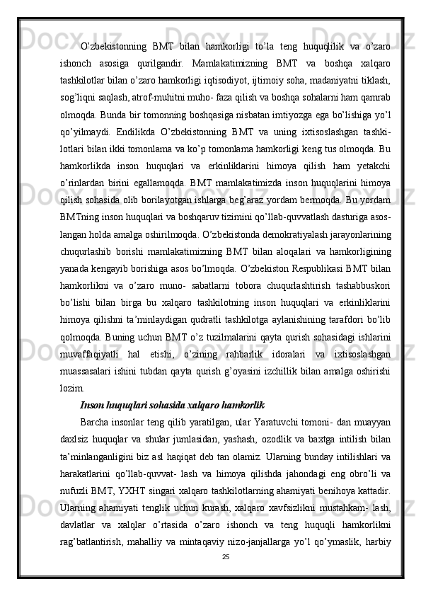 O’zbekistonning   BMT   bilan   hamkorligi   to’la   teng   huquqlilik   va   o’zaro
ishonch   asosiga   qurilgandir.   Mamlakatimizning   BMT   va   boshqa   xalqaro
tashkilotlar bilan o’zaro hamkorligi iqtisodiyot, ijtimoiy soha, madaniyatni tiklash,
sog’liqni saqlash, atrof-muhitni muho- faza qilish va boshqa sohalarni ham qamrab
olmoqda. Bunda bir tomonning boshqasiga nisbatan imtiyozga ega bo’lishiga yo’l
qo’yilmaydi.   Endilikda   O’zbekistonning   BMT   va   uning   ixtisoslashgan   tashki-
lotlari bilan ikki tomonlama va ko’p tomonlama hamkorligi keng tus olmoqda. Bu
hamkorlikda   inson   huquqlari   va   erkinliklarini   himoya   qilish   ham   yetakchi
o’rinlardan   birini   egallamoqda.   BMT   mamlakatimizda   inson   huquqlarini   himoya
qilish sohasida olib borilayotgan ishlarga beg’araz yordam bermoqda. Bu yordam
BMTning inson huquqlari va boshqaruv tizimini qo’llab-quvvatlash dasturiga asos-
langan holda amalga oshirilmoqda. O’zbekistonda demokratiyalash jarayonlarining
chuqurlashib   borishi   mamlakatimizning   BMT   bilan   aloqalari   va   hamkorligining
yanada kengayib borishiga asos bo’lmoqda. O’zbekiston Respublikasi  BMT bilan
hamkorlikni   va   o’zaro   muno-   sabatlarni   tobora   chuqurlashtirish   tashabbuskori
bo’lishi   bilan   birga   bu   xalqaro   tashkilotning   inson   huquqlari   va   erkinliklarini
himoya   qilishni   ta’minlaydigan   qudratli   tashkilotga   aylanishining   tarafdori   bo’lib
qolmoqda. Buning uchun BMT o’z tuzilmalarini qayta qurish sohasidagi  ishlarini
muvaffaqiyatli   hal   etishi,   o’zining   rahbarlik   idoralari   va   ixtisoslashgan
muassasalari   ishini   tubdan   qayta   qurish   g’oyasini   izchillik   bilan   amalga   oshirishi
lozim.
Inson huquqlari sohasida xalqaro hamkorlik
Barcha   insonlar   teng   qilib  yaratilgan,   ular   Yaratuvchi   tomoni-   dan   muayyan
daxlsiz   huquqlar   va   shular   jumlasidan,   yashash,   ozodlik   va   baxtga   intilish   bilan
ta’minlanganligini   biz asl  haqiqat  deb  tan olamiz.  Ularning bunday  intilishlari   va
harakatlarini   qo’llab-quvvat-   lash   va   himoya   qilishda   jahondagi   eng   obro’li   va
nufuzli BMT, YXHT singari xalqaro tashkilotlarning ahamiyati benihoya kattadir.
Ularning   ahamiyati   tenglik   uchun   kurash,   xalqaro   xavfsizlikni   mustahkam-   lash,
davlatlar   va   xalqlar   o’rtasida   o’zaro   ishonch   va   teng   huquqli   hamkorlikni
rag’batlantirish,   mahalliy   va   mintaqaviy   nizo-janjallarga   yo’l   qo’ymaslik,   harbiy
25 