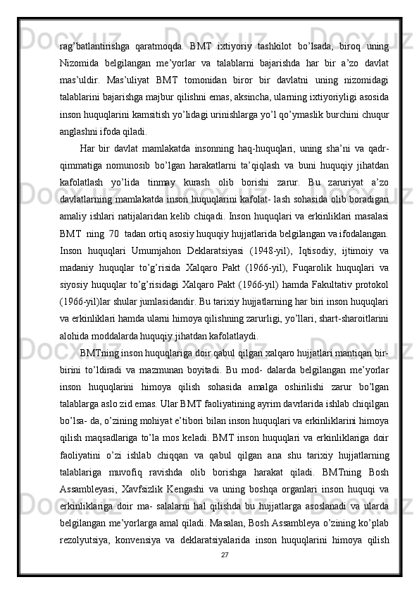 rag’batlantirishga   qaratmoqda.   BMT   ixtiyoriy   tashkilot   bo’lsada,   biroq   uning
Nizomida   belgilangan   me’yorlar   va   talablarni   bajarishda   har   bir   a’zo   davlat
mas’uldir.   Mas’uliyat   BMT   tomonidan   biror   bir   davlatni   uning   nizomidagi
talablarini bajarishga majbur qilishni emas, aksincha, ularning ixtiyoriyligi asosida
inson huquqlarini kamsitish yo’lidagi urinishlarga yo’l qo’ymaslik burchini chuqur
anglashni ifoda qiladi.
Har   bir   davlat   mamlakatda   insonning   haq-huquqlari,   uning   sha’ni   va   qadr-
qimmatiga   nomunosib   bo’lgan   harakatlarni   ta’qiqlash   va   buni   huquqiy   jihatdan
kafolatlash   yo’lida   tinmay   kurash   olib   borishi   zarur.   Bu   zaruriyat   a’zo
davlatlarning mamlakatda inson huquqlarini kafolat-  lash sohasida olib boradigan
amaliy ishlari  natijalaridan kelib chiqadi. Inson huquqlari va erkinliklari masalasi
BMT  ning  70  tadan ortiq asosiy huquqiy hujjatlarida belgilangan va ifodalangan.
Inson   huquqlari   Umumjahon   Deklaratsiyasi   (1948-yil),   Iqtisodiy,   ijtimoiy   va
madaniy   huquqlar   to’g’risida   Xalqaro   Pakt   (1966-yil),   Fuqarolik   huquqlari   va
siyosiy   huquqlar   to’g’risidagi   Xalqaro   Pakt   (1966-yil)   hamda   Fakultativ   protokol
(1966-yil)lar shular jumlasidandir. Bu tarixiy hujjatlarning har biri inson huquqlari
va erkinliklari hamda ularni himoya qilishning zarurligi, yo’llari, shart-sharoitlarini
alohida moddalarda huquqiy jihatdan kafolatlaydi.
BMTning inson huquqlariga doir qabul qilgan xalqaro hujjatlari mantiqan bir-
birini   to’ldiradi   va   mazmunan   boyitadi.   Bu   mod-   dalarda   belgilangan   me’yorlar
inson   huquqlarini   himoya   qilish   sohasida   amalga   oshirilishi   zarur   bo’lgan
talablarga aslo zid emas. Ular BMT faoliyatining ayrim davrlarida ishlab chiqilgan
bo’lsa- da, o’zining mohiyat e’tibori bilan inson huquqlari va erkinliklarini himoya
qilish  maqsadlariga  to’la  mos  keladi. BMT  inson  huquqlari  va  erkinliklariga  doir
faoliyatini   o’zi   ishlab   chiqqan   va   qabul   qilgan   ana   shu   tarixiy   hujjatlarning
talablariga   muvofiq   ravishda   olib   borishga   harakat   qiladi.   BMTning   Bosh
Assambleyasi,   Xavfsizlik   Kengashi   va   uning   boshqa   organlari   inson   huquqi   va
erkinliklariga   doir   ma-   salalarni   hal   qilishda   bu   hujjatlarga   asoslanadi   va   ularda
belgilangan me’yorlarga amal qiladi. Masalan, Bosh Assambleya o’zining ko’plab
rezolyutsiya,   konvensiya   va   deklaratsiyalarida   inson   huquqlarini   himoya   qilish
27