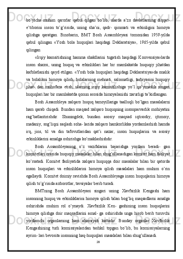 bo’yicha   muhim   qarorlar   qabul   qilgan   bo’lib,   ularda   a’zo   davlatlarning   diqqat-
e’tiborini   inson   to’g’risida,   uning   sha’ni,   qadr-   qimmati   va   erkinligini   himoya
qilishga   qaratgan.   Binobarin,   BMT   Bosh   Assambleyasi   tomonidan   1959-yilda
qabul   qilingan   «Yosh   bola   huquqlari   haqidagi   Deklaratsiya»,   1965-yilda   qabul
qilingan
«Irqiy   kamsitishning   hamma   shakllarini   tugatish   haqidagi   Konvensiya»larda
inson   shaxsi,   uning   huquq   va   erkinliklari   har   bir   mamlakatda   huquqiy   jihatdan
kafolatlanishi qayd etilgan. «Yosh bola huquqlari haqidagi Deklaratsiya»da onalik
va   bolalikni   himoya   qilish,   bolalarning   mehnati,   salomatligi,   tarbiyasini   huquqiy
jihat-   dan   muhofaza   etish,   ularning   irqiy   kamsitilishiga   yo’l   qo’ymaslik   singari
huquqlari har bir mamlakatda qonun asosida himoyalanishi zarurligi ta’kidlangan.
Bosh   Assambleya   xalqaro   huquq   tamoyillariga   taalluqli   bo’lgan   masalalarni
ham qarab chiqadi. Bundan maqsad xalqaro huquqning insonparvarlik mohiyatini
rag’batlantirishdir.   Shuningdek,   bundan   asosiy   maqsad   iqtisodiy,   ijtimoiy,
madaniy, sog’liqni saqlash soha- larida xalqaro hamkorlikka yordamlashish hamda
irq,   jins,   til   va   din   tafovutlaridan   qat’i   nazar,   inson   huquqlarini   va   asosiy
erkinliklarini amalga oshirishga ko’maklashishdir.
Bosh   Assambleyaning   o’z   vazifalarini   bajarishga   yordam   beradi-   gan
komitetlari orasida huquqiy masalalar bilan shug’ullanadigan komitet ham faoliyat
ko’rsatadi.   Komitet   faoliyatida   xalqaro   huquqqa   doir   masalalar   bilan   bir   qatorda
inson   huquqlari   va   erkinliklarini   himoya   qilish   masalalari   ham   muhim   o’rin
egallaydi. Komitet doimiy ravishda Bosh Assambleyaga inson huquqlarini himoya
qilish to’g’risida axborotlar, tavsiyalar berib turadi.
BMTning   Bosh   Assambleyasi   singari   uning   Xavfsizlik   Kengashi   ham
insonning huquq va erkinliklarini himoya qilish bilan bog’liq maqsadlarni amalga
oshirishda   muhim   rol   o’ynaydi.   Xavfsizlik   Ken-   gashining   inson   huquqlarini
himoya   qilishga   doir   maqsadlarini   amal-   ga   oshirishda   unga   hisob   berib   turuvchi
yordamchi   organlarning   ham   ahamiyati   kattadir.   Bunday   organlar   Xavfsizlik
Kengashining   turli   komissiyalaridan   tashkil   topgan   bo’lib,   bu   komissiyalarning
ayrim- lari bevosita insonning haq-huquqlari masalalari bilan shug’ullanadi.
28