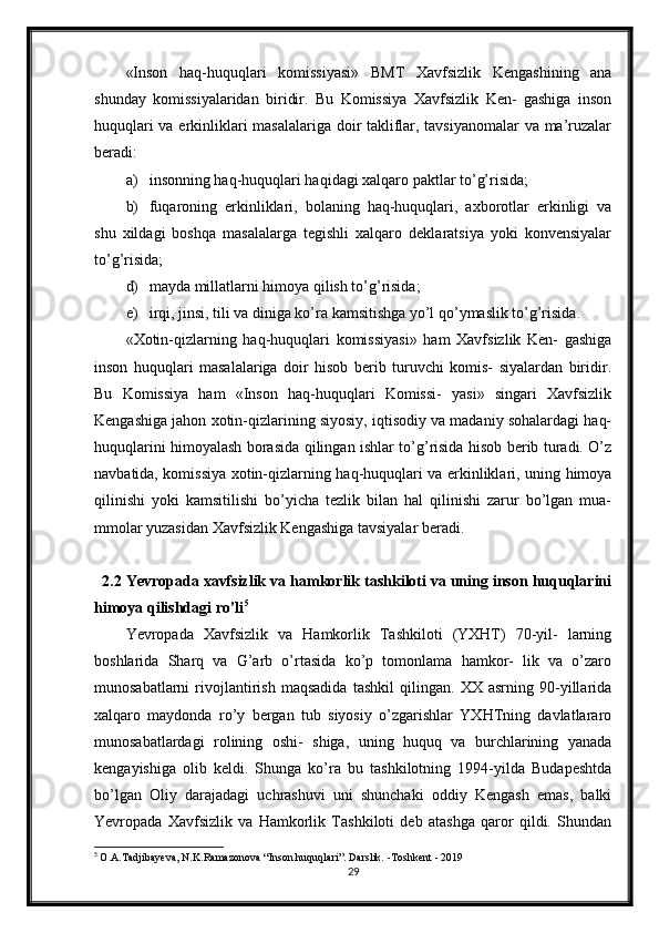 «Inson   haq-huquqlari   komissiyasi»   BMT   Xavfsizlik   Kengashining   ana
shunday   komissiyalaridan   biridir.   Bu   Komissiya   Xavfsizlik   Ken-   gashiga   inson
huquqlari va erkinliklari masalalariga doir takliflar, tavsiyanomalar va ma’ruzalar
beradi:
a) insonning haq-huquqlari haqidagi xalqaro paktlar to’g’risida;
b) fuqaroning   erkinliklari,   bolaning   haq-huquqlari,   axborotlar   erkinligi   va
shu   xildagi   boshqa   masalalarga   tegishli   xalqaro   deklaratsiya   yoki   konvensiyalar
to’g’risida;
d) mayda millatlarni himoya qilish to’g’risida;
e) irqi, jinsi, tili va diniga ko’ra kamsitishga yo’l qo’ymaslik to’g’risida.
«Xotin-qizlarning   haq-huquqlari   komissiyasi»   ham   Xavfsizlik   Ken-   gashiga
inson   huquqlari   masalalariga   doir   hisob   berib   turuvchi   komis-   siyalardan   biridir.
Bu   Komissiya   ham   «Inson   haq-huquqlari   Komissi-   yasi»   singari   Xavfsizlik
Kengashiga jahon xotin-qizlarining siyosiy, iqtisodiy va madaniy sohalardagi haq-
huquqlarini himoyalash borasida qilingan ishlar to’g’risida hisob berib turadi. O’z
navbatida, komissiya xotin-qizlarning haq-huquqlari va erkinliklari, uning himoya
qilinishi   yoki   kamsitilishi   bo’yicha   tezlik   bilan   hal   qilinishi   zarur   bo’lgan   mua-
mmolar yuzasidan Xavfsizlik Kengashiga tavsiyalar beradi.
2.2 Yevropada xavfsizlik va hamkorlik tashkiloti va uning inson huquqlarini
himoya qilishdagi ro’li 5
Yevropada   Xavfsizlik   va   Hamkorlik   Tashkiloti   (YXHT)   70-yil-   larning
boshlarida   Sharq   va   G’arb   o’rtasida   ko’p   tomonlama   hamkor-   lik   va   o’zaro
munosabatlarni   rivojlantirish   maqsadida   tashkil   qilingan.   XX   asrning   90-yillarida
xalqaro   maydonda   ro’y   bergan   tub   siyosiy   o’zgarishlar   YXHTning   davlatlararo
munosabatlardagi   rolining   oshi-   shiga,   uning   huquq   va   burchlarining   yanada
kengayishiga   olib   keldi.   Shunga   ko’ra   bu   tashkilotning   1994-yilda   Budapeshtda
bo’lgan   Oliy   darajadagi   uchrashuvi   uni   shunchaki   oddiy   Kengash   emas,   balki
Yevropada   Xavfsizlik   va   Hamkorlik   Tashkiloti   deb   atashga   qaror   qildi.   Shundan
5
  O.A.Tadjibayeva, N.K.Ramazonova “Inson huquqlari”. Darslik. -Toshkent - 2019
29 