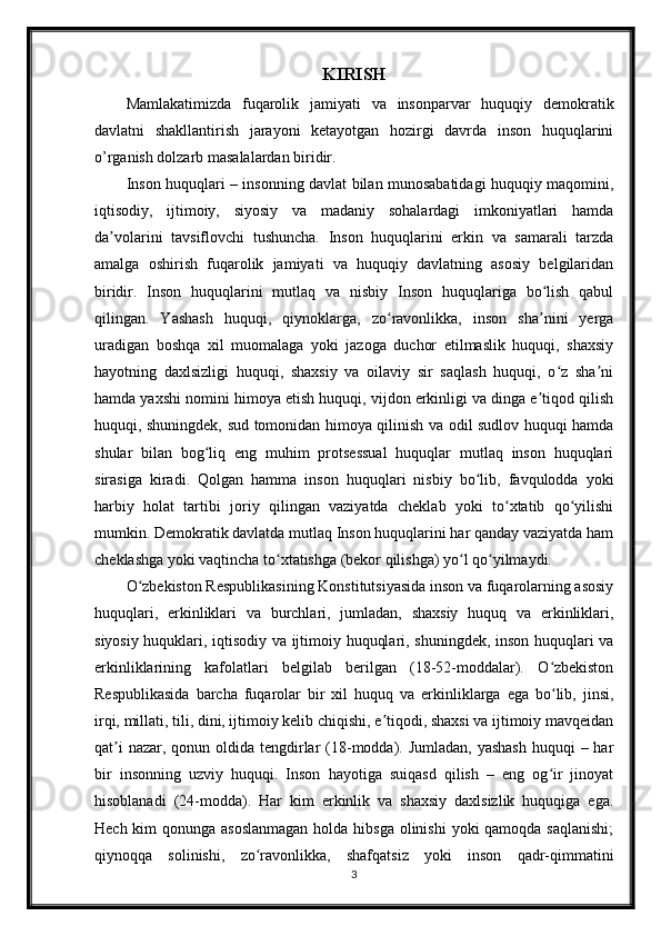 KIRISH
Mamlakatimizda   fuqarolik   jamiyati   va   insonparvar   huquqiy   demokratik
davlatni   shakllantirish   jarayoni   ketayotgan   hozirgi   davrda   inson   huquqlarini
o’rganish dolzarb masalalardan biridir.
Inson huquqlari – insonning davlat bilan munosabatidagi huquqiy maqomini,
iqtisodiy,   ijtimoiy,   siyosiy   va   madaniy   sohalardagi   imkoniyatlari   hamda
da volarini   tavsiflovchi   tushuncha.   Inson   huquqlarini   erkin   va   samarali   tarzdaʼ
amalga   oshirish   fuqarolik   jamiyati   va   huquqiy   davlatning   asosiy   belgilaridan
biridir.   Inson   huquqlarini   mutlaq   va   nisbiy   Inson   huquqlariga   bo lish   qabul	
ʻ
qilingan.   Yashash   huquqi,   qiynoklarga,   zo ravonlikka,   inson   sha nini   yerga	
ʻ ʼ
uradigan   boshqa   xil   muomalaga   yoki   jazoga   duchor   etilmaslik   huquqi,   shaxsiy
hayotning   daxlsizligi   huquqi,   shaxsiy   va   oilaviy   sir   saqlash   huquqi,   o z   sha ni	
ʻ ʼ
hamda yaxshi nomini himoya etish huquqi, vijdon erkinligi va dinga e tiqod qilish	
ʼ
huquqi, shuningdek, sud tomonidan himoya qilinish va odil sudlov huquqi hamda
shular   bilan   bog liq   eng   muhim   protsessual   huquqlar   mutlaq   inson   huquqlari	
ʻ
sirasiga   kiradi.   Qolgan   hamma   inson   huquqlari   nisbiy   bo lib,   favqulodda   yoki	
ʻ
harbiy   holat   tartibi   joriy   qilingan   vaziyatda   cheklab   yoki   to xtatib   qo yilishi	
ʻ ʻ
mumkin. Demokratik davlatda mutlaq Inson huquqlarini har qanday vaziyatda ham
cheklashga yoki vaqtincha to xtatishga (bekor qilishga) yo l qo yilmaydi.	
ʻ ʻ ʻ
O zbekiston Respublikasining Konstitutsiyasida inson va fuqarolarning asosiy	
ʻ
huquqlari,   erkinliklari   va   burchlari,   jumladan,   shaxsiy   huquq   va   erkinliklari,
siyosiy huquklari, iqtisodiy va ijtimoiy huquqlari, shuningdek, inson huquqlari va
erkinliklarining   kafolatlari   belgilab   berilgan   (18-52-moddalar).   O zbekiston	
ʻ
Respublikasida   barcha   fuqarolar   bir   xil   huquq   va   erkinliklarga   ega   bo lib,   jinsi,
ʻ
irqi, millati, tili, dini, ijtimoiy kelib chiqishi, e tiqodi, shaxsi va ijtimoiy mavqeidan	
ʼ
qat i  nazar, qonun oldida tengdirlar  (18-modda). Jumladan, yashash  huquqi  – har	
ʼ
bir   insonning   uzviy   huquqi.   Inson   hayotiga   suiqasd   qilish   –   eng   og ir   jinoyat	
ʻ
hisoblanadi   (24-modda).   Har   kim   erkinlik   va   shaxsiy   daxlsizlik   huquqiga   ega.
Hech kim qonunga asoslanmagan  holda hibsga olinishi  yoki qamoqda saqlanishi;
qiynoqqa   solinishi,   zo ravonlikka,   shafqatsiz   yoki   inson   qadr-qimmatini	
ʻ
3 