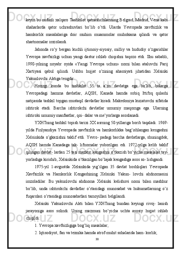 keyin bu nufuzli xalqaro Tashkilot qatnashchilarining Belgrad, Madrid, Vena kabi
shaharlarda   qator   uchrashuvlari   bo’lib   o’tdi.   Ularda   Yevropada   xavfsizlik   va
hamkorlik   masalalariga   doir   muhim   muammolar   muhokama   qilindi   va   qator
shartnomalar imzolandi.
Jahonda   ro’y   bergan   kuchli   ijtimoiy-siyosiy,   milliy   va   hududiy   o’zgarishlar
Yevropa xavfsizligi   uchun  yangi  dastur   ishlab  chiqishni   taqozo etdi.  Shu sababli,
1990-yilning   noyabr   oyida   «Yangi   Yevropa   uchun»   nomi   bilan   ataluvchi   Parij
Xartiyasi   qabul   qilindi.   Ushbu   hujjat   o’zining   ahamiyati   jihatidan   Xelsinki
Yakunlovchi Aktiga tengdir.
Hozirgi   kunda   bu   tashkilot   55   ta   a’zo   davlatga   ega   bo’lib,   bularga
Yevropadagi   hamma   davlatlar,   AQSH,   Kanada   hamda   sobiq   Ittifoq   qulashi
natijasida tashkil topgan mustaqil davlatlar kiradi. Makedoniya kuzatuvchi sifatida
ishtirok   etadi.   Barcha   ishtirokchi   davlatlar   umumiy   maqomga   ega.   Ularning
ishtiroki umumiy manfaatlar, qoi- dalar va me’yorlarga asoslanadi.
YXHTning tashkil topish tarixi XX asrning 50-yillariga borib taqaladi. 1969-
yilda   Finlyandiya   Yevropada   xavfsizlik   va   hamkorlikka   bag’ishlangan   kengashni
Xelsinkida  o’gkazishni   taklif   etdi. Yevro-  padagi   barcha davlatlarga,  shuningdek,
AQSH   hamda   Kanadaga   tak-   lifnomalar   yuborilgan   edi.   1972-yilga   kelib   taklif
qilingan davlat- lardan 25 tasi mazkur kengashni o’tkazish bo’yicha masalalar tay-
yorlashga kirishib, Xelsinkida o’tkazilgan bo’lajak kengashga asos so- lishgandi.
1975-yil   1-avgustda   Xelsinkida   yig’ilgan   35   davlat   boshliqlari   Yevropada
Xavfsizlik   va   Hamkorlik   Kengashining   Xelsinki   Yakun-   lovchi   ahdnomasini
imzoladilar.   Bu   yakunlovchi   ahdnoma   Xelsinki   kelishuvi   nomi   bilan   mashhur
bo’lib,   unda   ishtirokchi   davlatlar   o’rtasidagi   munosabat   va   hukumatlarning   o’z
fuqarolari o’rtasidagi munosabatlari tamoyillari belgilandi.
Xelsinki   Yakunlovchi   Akti   bilan   YXHTning   bundan   keyingi   rivoj-   lanish
jarayoniga   asos   solindi.   Uning   mazmuni   bo’yicha   uchta   asosiy   hujjat   ishlab
chiqildi:
1. Yevropa xavfsizligiga bog’liq masalalar;
2. Iqtisodiyot, fan va texnika hamda atrof-muhit sohalarida ham- korlik;
30