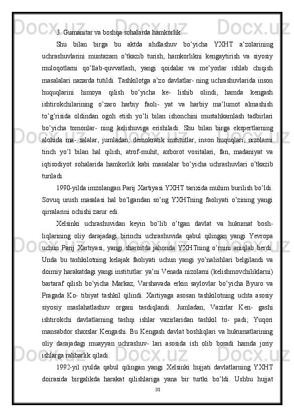 3. Gumanitar va boshqa sohalarda hamkorlik.
Shu   bilan   birga   bu   aktda   ahdlashuv   bo’yicha   YXHT   a’zolarining
uchrashuvlarini   muntazam   o’tkazib   turish,   hamkorlikni   kengaytirish   va   siyosiy
muloqotlarni   qo’llab-quvvatlash,   yangi   qoidalar   va   me’yorlar   ishlab   chiqish
masalalari   nazarda   tutildi.   Tashkilotga   a’zo   davlatlar-   ning   uchrashuvlarida   inson
huquqlarini   himoya   qilish   bo’yicha   ke-   lishib   olindi,   hamda   kengash
ishtirokchilarining   o’zaro   harbiy   faoli-   yat   va   harbiy   ma’lumot   almashish
to’g’risida   oldindan   ogoh   etish   yo’li   bilan   ishonchini   mustahkamlash   tadbirlari
bo’yicha   tomonlar-   ning   kelishuviga   erishiladi.   Shu   bilan   birga   ekspertlarning
alohida   ma-   salalar,   jumladan,   demokratik   institutlar,   inson   huquqlari,   nizolarni
tinch   yo’l   bilan   hal   qilish,   atrof-muhit,   axborot   vositalari,   fan,   madaniyat   va
iqtisodiyot   sohalarida   hamkorlik   kabi   masalalar   bo’yicha   uchrashuvlari   o’tkazib
turiladi.
1990-yilda imzolangan Parij Xartiyasi YXHT tarixida muhim burilish bo’ldi.
Sovuq   urush   masalasi   hal   bo’lgandan   so’ng   YXHTning   faoliyati   o’zining   yangi
qirralarini ochishi zarur edi.
Xelsinki   uchrashuvidan   keyin   bo’lib   o’tgan   davlat   va   hukumat   bosh-
liqlarining   oliy   darajadagi   birinchi   uchrashuvida   qabul   qilingan   yangi   Yevropa
uchun   Parij   Xartiyasi,   yangi   sharoitda   jahonda   YXHTning   o’rnini   aniqlab   berdi.
Unda   bu   tashkilotning   kelajak   faoliyati   uchun   yangi   yo’nalishlari   belgilandi   va
doimiy harakatdagi yangi institutlar: ya’ni Venada nizolarni (kelishmovchiliklarni)
bartaraf   qilish   bo’yicha   Markaz,   Varshavada   erkin   saylovlar   bo’yicha   Byuro   va
Pragada   Ko-   tibiyat   tashkil   qilindi.   Xartiyaga   asosan   tashkilotning   uchta   asosiy
siyosiy   maslahatlashuv   organi   tasdiqlandi.   Jumladan,   Vazirlar   Ken-   gashi
ishtirokchi   davlatlarning   tashqi   ishlar   vazirlaridan   tashkil   to-   padi;   Yuqori
mansabdor  shaxslar  Kengashi. Bu Kengash  davlat boshliqlari  va hukumatlarining
oliy   darajadagi   muayyan   uchrashuv-   lari   asosida   ish   olib   boradi   hamda   joriy
ishlarga rahbarlik qiladi.
1992-yil   iyulda   qabul   qilingan   yangi   Xelsinki   hujjati   davlatlarning   YXHT
doirasida   birgalikda   harakat   qilishlariga   yana   bir   turtki   bo’ldi.   Ushbu   hujjat
31