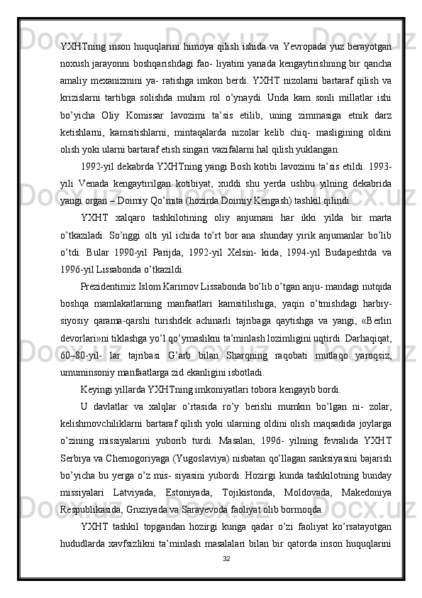 YXHTning   inson   huquqlarini   himoya  qilish   ishida   va   Yevropada  yuz   berayotgan
noxush jarayonni  boshqarishdagi  fao-  liyatini yanada kengaytirishning bir qancha
amaliy mexanizmini   ya-  ratishga  imkon berdi. YXHT   nizolarni   bartaraf   qilish  va
krizislarni   tartibga   solishda   muhim   rol   o’ynaydi.   Unda   kam   sonli   millatlar   ishi
bo’yicha   Oliy   Komissar   lavozimi   ta’sis   etilib,   uning   zimmasiga   etnik   darz
ketishlarni,   kamsitishlarni,   mintaqalarda   nizolar   kelib   chiq-   masligining   oldini
olish yoki ularni bartaraf etish singari vazifalarni hal qilish yuklangan.
1992-yil dekabrda YXHTning yangi Bosh kotibi lavozimi ta’sis etildi. 1993-
yili   Venada   kengaytirilgan   kotibiyat,   xuddi   shu   yerda   ushbu   yilning   dekabrida
yangi organ – Doimiy Qo’mita (hozirda Doimiy Kengash) tashkil qilindi.
YXHT   xalqaro   tashkilotining   oliy   anjumani   har   ikki   yilda   bir   marta
o’tkaziladi.   So’nggi   olti   yil   ichida   to’rt   bor   ana   shunday   yirik   anjumanlar   bo’lib
o’tdi.   Bular   1990-yil   Parijda,   1992-yil   Xelsin-   kida,   1994-yil   Budapeshtda   va
1996-yil Lissabonda o’tkazildi.
Prezidentimiz Islom Karimov Lissabonda bo’lib o’tgan anju- mandagi nutqida
boshqa   mamlakatlarning   manfaatlari   kamsitilishiga,   yaqin   o’tmishdagi   harbiy-
siyosiy   qarama-qarshi   turishdek   achinarli   tajribaga   qaytishga   va   yangi,   «Berlin
devorlari»ni tiklashga yo’l qo’ymaslikni ta’minlash lozimligini uqtirdi. Darhaqiqat,
60–80-yil-   lar   tajribasi   G’arb   bilan   Sharqning   raqobati   mutlaqo   yaroqsiz,
umuminsoniy manfaatlarga zid ekanligini isbotladi.
Keyingi yillarda YXHTning imkoniyatlari tobora kengayib bordi.
U   davlatlar   va   xalqlar   o’rtasida   ro’y   berishi   mumkin   bo’lgan   ni-   zolar,
kelishmovchiliklarni   bartaraf   qilish  yoki  ularning  oldini  olish   maqsadida   joylarga
o’zining   missiyalarini   yuborib   turdi.   Masalan,   1996-   yilning   fevralida   YXHT
Serbiya va Chernogoriyaga (Yugoslaviya) nisbatan qo’llagan sanksiyasini bajarish
bo’yicha  bu  yerga  o’z mis-   siyasini  yubordi. Hozirgi  kunda  tashkilotning  bunday
missiyalari   Latviyada,   Estoniyada,   Tojikistonda,   Moldovada,   Makedoniya
Respublikasida, Gruziyada va Sarayevoda faoliyat olib bormoqda.
YXHT   tashkil   topgandan   hozirgi   kunga   qadar   o’zi   faoliyat   ko’rsatayotgan
hududlarda   xavfsizlikni   ta’minlash   masalalari   bilan   bir   qatorda   inson   huquqlarini
32