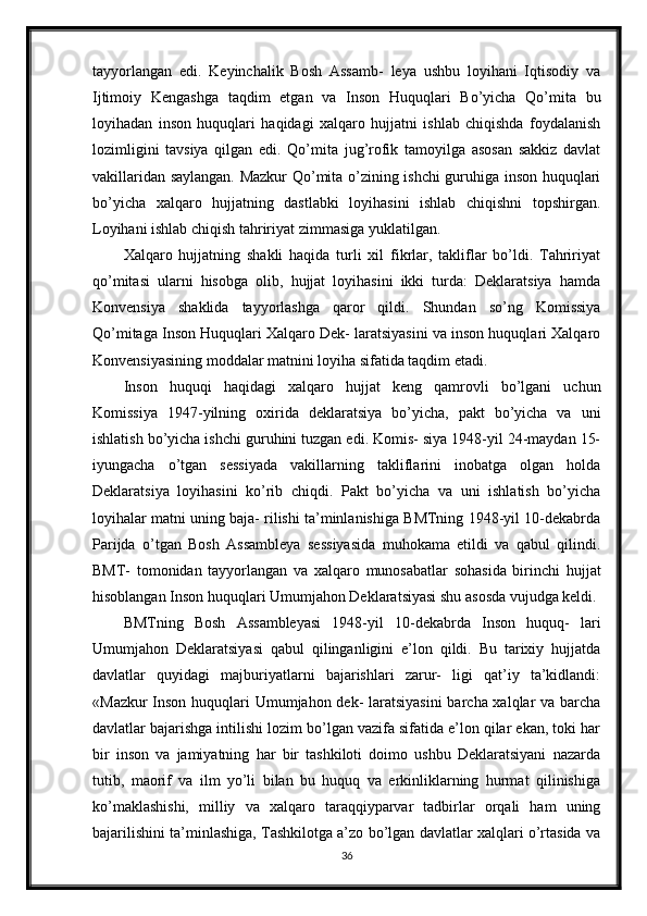 tayyorlangan   edi.   Keyinchalik   Bosh   Assamb-   leya   ushbu   loyihani   Iqtisodiy   va
Ijtimoiy   Kengashga   taqdim   etgan   va   Inson   Huquqlari   Bo’yicha   Qo’mita   bu
loyihadan   inson   huquqlari   haqidagi   xalqaro   hujjatni   ishlab   chiqishda   foydalanish
lozimligini   tavsiya   qilgan   edi.   Qo’mita   jug’rofik   tamoyilga   asosan   sakkiz   davlat
vakillaridan saylangan. Mazkur Qo’mita o’zining ishchi guruhiga inson huquqlari
bo’yicha   xalqaro   hujjatning   dastlabki   loyihasini   ishlab   chiqishni   topshirgan.
Loyihani ishlab chiqish tahririyat zimmasiga yuklatilgan.
Xalqaro   hujjatning   shakli   haqida   turli   xil   fikrlar,   takliflar   bo’ldi.   Tahririyat
qo’mitasi   ularni   hisobga   olib,   hujjat   loyihasini   ikki   turda:   Deklaratsiya   hamda
Konvensiya   shaklida   tayyorlashga   qaror   qildi.   Shundan   so’ng   Komissiya
Qo’mitaga Inson Huquqlari Xalqaro Dek- laratsiyasini va inson huquqlari Xalqaro
Konvensiyasining moddalar matnini loyiha sifatida taqdim etadi.
Inson   huquqi   haqidagi   xalqaro   hujjat   keng   qamrovli   bo’lgani   uchun
Komissiya   1947-yilning   oxirida   deklaratsiya   bo’yicha,   pakt   bo’yicha   va   uni
ishlatish bo’yicha ishchi guruhini tuzgan edi. Komis- siya 1948-yil 24-maydan 15-
iyungacha   o’tgan   sessiyada   vakillarning   takliflarini   inobatga   olgan   holda
Deklaratsiya   loyihasini   ko’rib   chiqdi.   Pakt   bo’yicha   va   uni   ishlatish   bo’yicha
loyihalar matni uning baja- rilishi ta’minlanishiga BMTning 1948-yil 10-dekabrda
Parijda   o’tgan   Bosh   Assambleya   sessiyasida   muhokama   etildi   va   qabul   qilindi.
BMT-   tomonidan   tayyorlangan   va   xalqaro   munosabatlar   sohasida   birinchi   hujjat
hisoblangan Inson huquqlari Umumjahon Deklaratsiyasi shu asosda vujudga keldi.
BMTning   Bosh   Assambleyasi   1948-yil   10-dekabrda   Inson   huquq-   lari
Umumjahon   Deklaratsiyasi   qabul   qilinganligini   e’lon   qildi.   Bu   tarixiy   hujjatda
davlatlar   quyidagi   majburiyatlarni   bajarishlari   zarur-   ligi   qat’iy   ta’kidlandi:
«Mazkur  Inson huquqlari Umumjahon dek- laratsiyasini  barcha xalqlar  va barcha
davlatlar bajarishga intilishi lozim bo’lgan vazifa sifatida e’lon qilar ekan, toki har
bir   inson   va   jamiyatning   har   bir   tashkiloti   doimo   ushbu   Deklaratsiyani   nazarda
tutib,   maorif   va   ilm   yo’li   bilan   bu   huquq   va   erkinliklarning   hurmat   qilinishiga
ko’maklashishi,   milliy   va   xalqaro   taraqqiyparvar   tadbirlar   orqali   ham   uning
bajarilishini ta’minlashiga, Tashkilotga a’zo bo’lgan davlatlar xalqlari o’rtasida va
36 