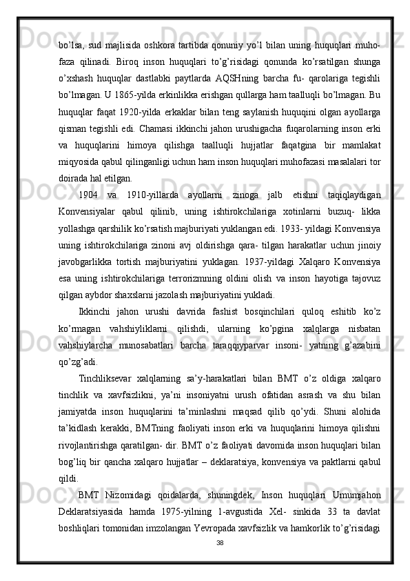 bo’lsa,   sud   majlisida   oshkora   tartibda   qonuniy   yo’l   bilan   uning   huquqlari   muho-
faza   qilinadi.   Biroq   inson   huquqlari   to’g’risidagi   qonunda   ko’rsatilgan   shunga
o’xshash   huquqlar   dastlabki   paytlarda   AQSHning   barcha   fu-   qarolariga   tegishli
bo’lmagan. U 1865-yilda erkinlikka erishgan qullarga ham taalluqli bo’lmagan. Bu
huquqlar   faqat   1920-yilda   erkaklar   bilan   teng   saylanish   huquqini   olgan   ayollarga
qisman tegishli  edi. Chamasi  ikkinchi jahon urushigacha  fuqarolarning inson erki
va   huquqlarini   himoya   qilishga   taalluqli   hujjatlar   faqatgina   bir   mamlakat
miqyosida qabul qilinganligi uchun ham inson huquqlari muhofazasi masalalari tor
doirada hal etilgan.
1904   va   1910-yillarda   ayollarni   zinoga   jalb   etishni   taqiqlaydigan
Konvensiyalar   qabul   qilinib,   uning   ishtirokchilariga   xotinlarni   buzuq-   likka
yollashga qarshilik ko’rsatish majburiyati yuklangan edi. 1933- yildagi Konvensiya
uning   ishtirokchilariga   zinoni   avj   oldirishga   qara-   tilgan   harakatlar   uchun   jinoiy
javobgarlikka   tortish   majburiyatini   yuklagan.   1937-yildagi   Xalqaro   Konvensiya
esa   uning   ishtirokchilariga   terrorizmning   oldini   olish   va   inson   hayotiga   tajovuz
qilgan aybdor shaxslarni jazolash majburiyatini yukladi.
Ikkinchi   jahon   urushi   davrida   fashist   bosqinchilari   quloq   eshitib   ko’z
ko’rmagan   vahshiyliklarni   qilishdi,   ularning   ko’pgina   xalqlarga   nisbatan
vahshiylarcha   munosabatlari   barcha   taraqqiyparvar   insoni-   yatning   g’azabini
qo’zg’adi.
Tinchliksevar   xalqlarning   sa’y-harakatlari   bilan   BMT   o’z   oldiga   xalqaro
tinchlik   va   xavfsizlikni,   ya’ni   insoniyatni   urush   ofatidan   asrash   va   shu   bilan
jamiyatda   inson   huquqlarini   ta’minlashni   maqsad   qilib   qo’ydi.   Shuni   alohida
ta’kidlash   kerakki,   BMTning   faoliyati   inson   erki   va   huquqlarini   himoya   qilishni
rivojlantirishga qaratilgan- dir. BMT o’z faoliyati davomida inson huquqlari bilan
bog’liq bir qancha xalqaro hujjatlar – deklaratsiya, konvensiya va paktlarni qabul
qildi.
BMT   Nizomidagi   qoidalarda,   shuningdek,   Inson   huquqlari   Umumjahon
Deklaratsiyasida   hamda   1975-yilning   1-avgustida   Xel-   sinkida   33   ta   davlat
boshliqlari tomonidan imzolangan Yevropada xavfsizlik va hamkorlik to’g’risidagi
38 