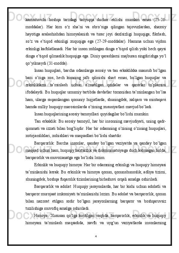 kamsituvchi   boshqa   tarzdagi   tazyiqqa   duchor   etilishi   mumkin   emas   (25-26-
moddalar).   Har   kim   o z   sha ni   va   obro siga   qilingan   tajovuzlardan,   shaxsiyʻ ʼ ʻ
hayotiga   aralashishdan   himoyalanish   va   turar   joyi   daxlsizligi   huquqiga;   fikrlash,
so z   va   e tiqod   erkinligi   xuquqiga   ega   (27-29-moddalar).   Hamma   uchun   vijdon	
ʻ ʼ
erkinligi kafolatlanadi. Har bir inson xohlagan dinga e tiqod qilish yoki hech qaysi	
ʼ
dinga e tiqod qilmaslik huquqiga ega. Diniy qarashlarni majburan singdirishga yo l	
ʼ ʻ
qo yilmaydi (31-modda).	
ʻ
Insan   huquqlari,  barcha  odamlarga  asosiy  va  tan erkaklikka  mansub  bo’lgan
bazi   o’ziga   xos,   hech   kimning   jalb   qilinishi   shart   emas,   bo’lgan   huquqlar   va
erkinliklarni   ta’minlash   uchun   o’rnatilgan   qoidalar   va   qarorlar   to’plamini
ifodalaydi. Bu huquqlar umumiy tartibda davlatlar tomonidan ta’minlangan bo’lsa
ham,   ularga   raqamlangan   qonuniy   hujjatlarda,   shuningdek,   xalqaro   va   mintaqavi
hamda milliy huquqiy marosimlarda o’zining xususiyatlari mavjud bo’ladi.
Insan huquqlarining asosiy tamoyillari quyidagilar bo’lishi mumkin:
Tan  erkaklik:  Bu  asosiy   tamoyil,  har  bir  insonning  mavjudiyati, uning  qadr-
qimmati va izzati bilan bog’liqdir. Har bir odamning o’zining o’zining huquqlari,
xotirjamliklari, xohishlari va maqsadlari bo’lishi shartdir.
Barqarorlik:   Barcha   insonlar,   qanday   bo’lgan   vaziyatda   va   qanday   bo’lgan
maqsad uchun ham, huquqiy baxtsizlik va diskriminatsiyaga duch kelmagan holda,
barqarorlik va muvozanatga ega bo’lishi lozim.
Erkinlik va huquqiy himoya: Har bir odamning erkinligi va huquqiy himoyasi
ta’minlanishi  kerak. Bu erkinlik va himoya qonun, qonunshunoslik, adliya tizimi,
shuningdek, boshqa fuqarolik tizimlarining birlashuvi orqali amalga oshiriladi.
Barqarorlik   va   adolat:   Huquqiy   jarayonlarda,   har   bir   kishi   uchun   adolatli   va
barqaror murojaat imkoniyati ta’minlanishi lozim. Bu adolat va barqarorlik, qonun
bilan   nazorat   etilgan   sodir   bo’lgan   jarayonlarning   barqaror   va   boshqaruvsiz
tuzilishiga muvofiq amalga oshiriladi.
Himoya:   Xususan   qo’lga   kiritilgan   vaqtida,   barqarorlik,   erkinlik   va   huquqiy
himoyani   ta’minlash   maqsadida,   xavfli   va   uyg’un   vaziyatlarda   insonlarning
4