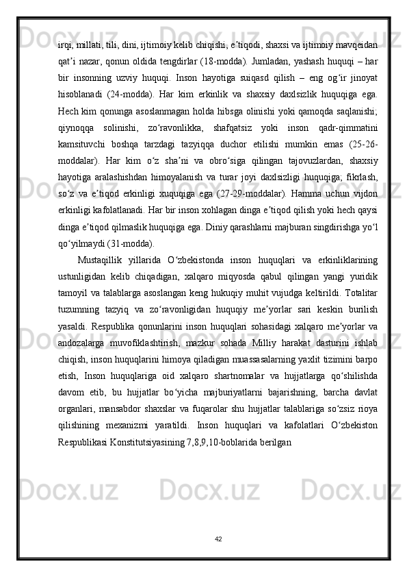 irqi, millati, tili, dini, ijtimoiy kelib chiqishi, e tiqodi, shaxsi va ijtimoiy mavqeidanʼ
qat i  nazar, qonun oldida tengdirlar  (18-modda). Jumladan, yashash  huquqi  – har	
ʼ
bir   insonning   uzviy   huquqi.   Inson   hayotiga   suiqasd   qilish   –   eng   og ir   jinoyat	
ʻ
hisoblanadi   (24-modda).   Har   kim   erkinlik   va   shaxsiy   daxlsizlik   huquqiga   ega.
Hech kim qonunga asoslanmagan  holda hibsga olinishi  yoki qamoqda saqlanishi;
qiynoqqa   solinishi,   zo ravonlikka,   shafqatsiz   yoki   inson   qadr-qimmatini	
ʻ
kamsituvchi   boshqa   tarzdagi   tazyiqqa   duchor   etilishi   mumkin   emas   (25-26-
moddalar).   Har   kim   o z   sha ni   va   obro siga   qilingan   tajovuzlardan,   shaxsiy
ʻ ʼ ʻ
hayotiga   aralashishdan   himoyalanish   va   turar   joyi   daxlsizligi   huquqiga;   fikrlash,
so z   va   e tiqod   erkinligi   xuquqiga   ega   (27-29-moddalar).   Hamma   uchun   vijdon	
ʻ ʼ
erkinligi kafolatlanadi. Har bir inson xohlagan dinga e tiqod qilish yoki hech qaysi	
ʼ
dinga e tiqod qilmaslik huquqiga ega. Diniy qarashlarni majburan singdirishga yo l	
ʼ ʻ
qo yilmaydi (31-modda).	
ʻ
Mustaqillik   yillarida   O zbekistonda   inson   huquqlari   va   erkinliklarining	
ʻ
ustunligidan   kelib   chiqadigan,   xalqaro   miqyosda   qabul   qilingan   yangi   yuridik
tamoyil  va talablarga asoslangan  keng hukuqiy muhit  vujudga keltirildi. Totalitar
tuzumning   tazyiq   va   zo ravonligidan   huquqiy   me yorlar   sari   keskin   burilish	
ʻ ʼ
yasaldi.   Respublika   qonunlarini   inson   huquqlari   sohasidagi   xalqaro   me yorlar   va	
ʼ
andozalarga   muvofiklashtirish,   mazkur   sohada   Milliy   harakat   dasturini   ishlab
chiqish, inson huquqlarini himoya qiladigan muassasalarning yaxlit tizimini barpo
etish,   Inson   huquqlariga   oid   xalqaro   shartnomalar   va   hujjatlarga   qo shilishda
ʻ
davom   etib,   bu   hujjatlar   bo yicha   majburiyatlarni   bajarishning,   barcha   davlat	
ʻ
organlari,   mansabdor   shaxslar   va   fuqarolar   shu   hujjatlar   talablariga   so zsiz   rioya	
ʻ
qilishining   mexanizmi   yaratildi.   Inson   huquqlari   va   kafolatlari   O zbekiston
ʻ
Respublikasi Konstitutsiyasining 7,8,9,10-boblarida berilgan
42 