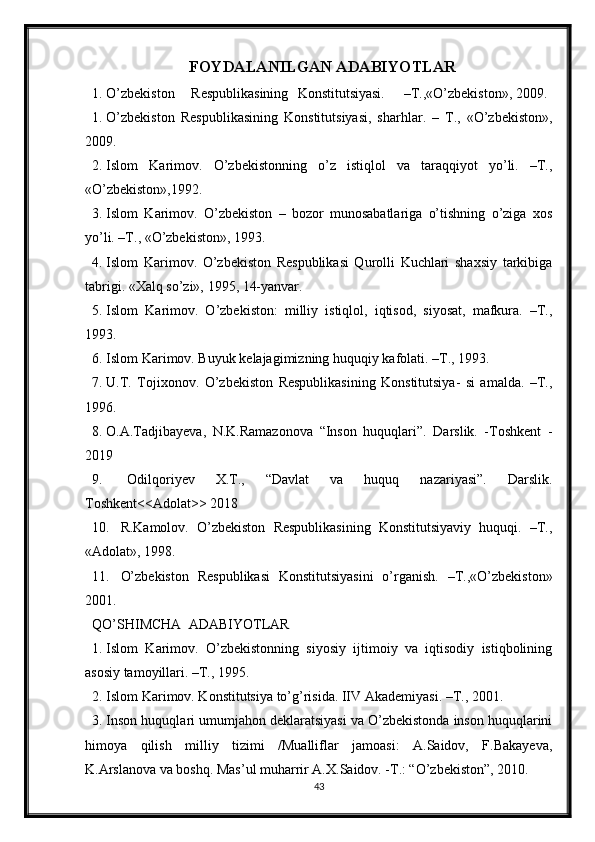 FOYDALANILGAN ADABIYOTLAR
1. O’zbekiston Respublikasining Konstitutsiyasi. –T.,«O’zbekiston», 2009.
1. O’zbekiston   Respublikasining   Konstitutsiyasi,   sharhlar.   –   T.,   «O’zbekiston»,
2009.
2. Islom   Karimov.   O’zbekistonning   o’z   istiqlol   va   taraqqiyot   yo’li.   –T.,
«O’zbekiston»,1992.
3. Islom   Karimov.   O’zbekiston   –   bozor   munosabatlariga   o’tishning   o’ziga   xos
yo’li. –T., «O’zbekiston», 1993.
4. Islom   Karimov.   O’zbekiston   Respublikasi   Qurolli   Kuchlari   shaxsiy   tarkibiga
tabrigi. «Xalq so’zi», 1995, 14-yanvar.
5. Islom   Karimov.   O’zbekiston:   milliy   istiqlol,   iqtisod,   siyosat,   mafkura.   –T.,
1993.
6. Islom Karimov. Buyuk kelajagimizning huquqiy kafolati. –T., 1993.
7. U.T.   Tojixonov.   O’zbekiston   Respublikasining   Konstitutsiya-   si   amalda.   –T.,
1996.
8. O.A.Tadjibayeva,   N.K.Ramazonova   “Inson   huquqlari”.   Darslik.   -Toshkent   -
2019
9.   Odilqoriyev   X.T.,   “Davlat   va   huquq   nazariyasi”.   Darslik.
Toshkent<<Adolat>> 2018
10. R.Kamolov.   O’zbekiston   Respublikasining   Konstitutsiyaviy   huquqi.   –T.,
«Adolat», 1998.
11. O’zbekiston   Respublikasi   Konstitutsiyasini   o’rganish.   –T.,«O’zbekiston»
2001.
QO’SHIMCHA  ADABIYOTLAR
1. Islom   Karimov.   O’zbekistonning   siyosiy   ijtimoiy   va   iqtisodiy   istiqbolining
asosiy tamoyillari. –T., 1995.
2. Islom Karimov. Konstitutsiya to’g’risida. IIV Akademiyasi. –T., 2001.
3. Inson huquqlari umumjahon deklaratsiyasi va O’zbekistonda inson huquqlarini
himoya   qilish   milliy   tizimi   /Mualliflar   jamoasi:   A.Saidov,   F.Bakayeva,
K.Arslanova va boshq. Mas’ul muharrir A.X.Saidov. -T.: “O’zbekiston”, 2010. 
43