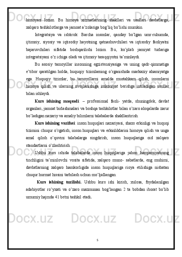 himoyasi   lozim.   Bu   himoya   xizmatlarining   shakllari   va   usullari   davlatlarga,
xalqaro tashkilotlarga va jamoat a’zolariga bog’liq bo’lishi mumkin.
Integratsiya   va   ishtirok:   Barcha   insonlar,   qanday   bo’lgan   umr-ruhumda,
ijtimoiy,   siyosiy   va   iqtisodiy   hayotning   qatnashuvchilari   va   iqtisodiy   faoliyatni
bajaruvchilari   sifatida   boshqarilishi   lozim.   Bu,   ko’plab   jamiyat   turlariga
integratsiyani o’z ichiga oladi va ijtimoiy taraqqiyotni ta’minlaydi.
Bu   asosiy   tamoyillar   insonning   egzistensiyasiga   va   uning   qadr-qimmatiga
e’tibor   qaratilgan   holda,   huquqiy   tizimlarning   o’rganishida   markaziy   ahamiyatga
ega.   Huquqiy   tizimlar,   bu   tamoyillarni   amalda   mustahkam   qilish,   insonlarni
himoya   qilish   va   ularning   rivojlanishiga   imkoniyat   berishga   intiladigan   usullar
bilan ishlaydi.
Kurs   ishining   maqsadi :   –   professional   faoli-   yatda,   shuningdek,   davlat
organlari, jamoat birlashmalari va boshqa tashkilotlar bilan o’zaro aloqalarda zarur
bo’ladigan nazariy va amaliy bilimlarni talabalarda shakllantirish.
Kurs ishining vazifasi : inson huquqlari nazariyasi, shaxs erkinligi va huquqi
tizimini chuqur o’rgatish;  inson huquqlari va erkinliklarini himoya qilish va unga
amal   qilish   o’quvini   talabalarga   singdirish;   inson   huquqlariga   oid   xalqaro
standartlarni o’zlashtirish.
Ushbu   kurs   ishida   talabalarda   inson   huquqlariga   jahon   hamjamiyatining
tinchligini   ta’minlovchi   vosita   sifatida,   xalqaro   muno-   sabatlarda,   eng   muhimi,
davlatlarning   xalqaro   hamkorligida   inson   huquqlariga   rioya   etilishiga   nisbatan
chuqur hurmat hissini tarbilash uchun mo’ljallangan.
Kurs   ishining   tuzilishi.   Ushbu   kurs   ishi   kirish,   xulosa,   foydalanilgan
adabiyotlar   ro’yxati   va   o’zaro   mazmunan   bog’langan   2   ta   bobdan   iborat   bo’lib
umumiy hajmda 41 betni tashkil etadi . 
5