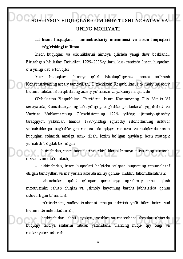 I BOB: INSON HUQUQLARI: UMUMIY TUSHUNCHALAR VA
UNING MOHIYATI
1.1 Inson   huquqlari   –   umumbashariy   muammosi   va   inson   huquqlari
to’g’risidagi ta’limot
Inson   huquqlari   va   erkinliklarini   himoya   qilishda   yangi   davr   boshlandi.
Birlashgan   Millatlar   Tashkiloti   1995–2005-yillarni   kur-   ramizda   Inson   huquqlari
o’n yilligi deb e’lon qildi.
Inson   huquqlarini   himoya   qilish   Mustaqilligimiz   qomusi   bo’lmish
Konstitutsiyaning asosiy tamoyillari, O’zbekiston Respublikasi ijti- moiy iqtisodiy
tizimini tubdan isloh qilishning asosiy yo’nalishi va yakuniy maqsadidir.
O’zbekiston   Respublikasi   Prezidenti   Islom   Karimovning   Oliy   Majlis   VI
sessiyasida, Konstitutsiyaning to’rt yilligiga bag’ishlangan tantanali yig’ilishida va
Vazirlar   Mahkamasining   O’zbekistonning   1996-   yildagi   ijtimoiy-iqtisodiy
taraqqiyoti   yakunlari   hamda   1997-yildagi   iqtisodiy   islohotlarning   ustuvor
yo’nalishlariga   bag’ishlangan   majlisi-   da   qilgan   ma’ruza   va   nutqlarida   inson
huquqlari   sohasida   amalga   oshi-   rilishi   lozim   bo’lgan   quyidagi   besh   strategik
yo’nalish belgilab be- rilgan:
– birinchidan, inson huquqlari va erkinliklarini himoya qilish- ning samarali
mexanizmini ta’minlash;
– ikkinchidan,   inson   huquqlari   bo’yicha   xalqaro   huquqning   umume’tirof
etilgan tamoyillari va me’yorlari asosida milliy qonun- chilikni takomillashtirish;
– uchinchidan,   qabul   qilingan   qonunlarga   og’ishmay   amal   qilish
mexanizmini   ishlab   chiqish   va   ijtimoiy   hayotning   barcha   jabhalarida   qonun
ustuvorligini ta’minlash;
– to’rtinchidan,   sudlov   islohotini   amalga   oshirish   yo’li   bilan   butun   sud
tizimini demokratlashtirish;
– beshinchidan,   aholi,   ayniqsa,   yoshlar   va   mansabdor   shaxslar   o’rtasida
huquqiy   tarbiya   ishlarini   tubdan   yaxshilash,   ularning   huqu-   qiy   ongi   va
madaniyatini oshirish.
6 