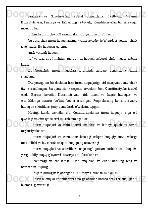 Fransiya   va   Shvetsiyadagi   sotsial   qonunchilik,   1920-yilgi   Veymar
Konstitutsiyasi,  Fransiya va Italiyaning 1946-yilgi  Konstitutsiyalari  bunga yaqqol
misol bo’ladi.
Uchinchi bosqich – XX asrning ikkinchi yarmiga to’g’ri kelib,
bu bosqichda  inson huquqlarining «yangi  avlodi» to’g’risidagi  qonun- chilik
rivojlanadi. Bu huquqlar qatoriga:
tinch yashash huquqi;
sof   va   toza   atrof-muhitga   ega   bo’lish   huquqi;   axborot   olish   huquqi   kabilar
kiradi.
Bu   bosqichda   inson   huquqlari   to’g’risida   xalqaro   qonunchilik   tizimi
shakllandi.
Dunyodagi har bir davlatda ham inson huquqlariga oid muayyan qonunchilik
tizimi shakllangan. Bu qonunchilik negizini, avvalam- bor, Konstitutsiyalar tashkil
etadi.   Barcha   davlatlar   Konstitutsiyala-   rida   inson   va   fuqaro   huquqlari   va
erkinliklariga   maxsus   bo’lim,   boblar   ajratilgan.   Fuqarolarning   konstitutsiyaviy
huquq va erkinliklari joriy qonunlarda o’z aksini topgan.
Hozirgi   kunda   davlatlar   o’z   Konstitutsiyalarida   inson   huquqla-   riga   oid
quyidagi muhim qoidalarni mustahkamlaganlar:
– inson   huquqlari   va   erkinliklarini   tan   olish   va   himoya   qilish   bu   davlat
majburiyatlaridir;
– inson   huquqlari   va   erkinliklari   katalogi   xalqaro-huquqiy   ando-   zalarga
mos kelishi va bu sohada xalqaro huquqning ustuvorligi;
– inson   huquqlari   va   erkinliklari   unga   tug’ilgandan   boshlab   taal-   luqlidir,
yangi tabiiy huquq g’oyasini, nazariyasini e’trof etilishi;
– hammaga   va   har   kimga   inson   huquqlari   va   erkinliklarining   teng   va
barobar taalluqliligi;
– fuqarolarning kafolatlangan sud himoyasi bilan ta’minlanishi;
– inson huquq va erkinliklarini amalga oshirish boshqa shaxslar huquqlarini
buzmasligi zarurligi.
8