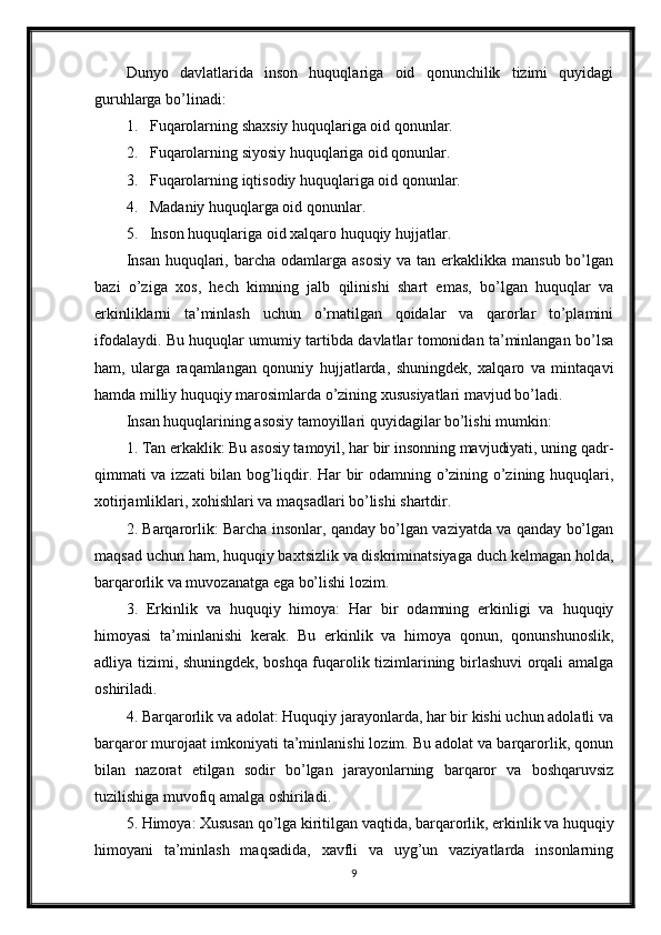 Dunyo   davlatlarida   inson   huquqlariga   oid   qonunchilik   tizimi   quyidagi
guruhlarga bo’linadi:
1. Fuqarolarning shaxsiy huquqlariga oid qonunlar.
2. Fuqarolarning siyosiy huquqlariga oid qonunlar.
3. Fuqarolarning iqtisodiy huquqlariga oid qonunlar.
4. Madaniy huquqlarga oid qonunlar.
5. Inson huquqlariga oid xalqaro huquqiy hujjatlar.
Insan   huquqlari,  barcha  odamlarga  asosiy  va  tan erkaklikka  mansub  bo’lgan
bazi   o’ziga   xos,   hech   kimning   jalb   qilinishi   shart   emas,   bo’lgan   huquqlar   va
erkinliklarni   ta’minlash   uchun   o’rnatilgan   qoidalar   va   qarorlar   to’plamini
ifodalaydi. Bu huquqlar umumiy tartibda davlatlar tomonidan ta’minlangan bo’lsa
ham,   ularga   raqamlangan   qonuniy   hujjatlarda,   shuningdek,   xalqaro   va   mintaqavi
hamda milliy huquqiy marosimlarda o’zining xususiyatlari mavjud bo’ladi.
Insan huquqlarining asosiy tamoyillari quyidagilar bo’lishi mumkin:
1. Tan erkaklik: Bu asosiy tamoyil, har bir insonning mavjudiyati, uning qadr-
qimmati va izzati bilan bog’liqdir. Har bir odamning o’zining o’zining huquqlari,
xotirjamliklari, xohishlari va maqsadlari bo’lishi shartdir.
2. Barqarorlik: Barcha insonlar, qanday bo’lgan vaziyatda va qanday bo’lgan
maqsad uchun ham, huquqiy baxtsizlik va diskriminatsiyaga duch kelmagan holda,
barqarorlik va muvozanatga ega bo’lishi lozim.
3.   Erkinlik   va   huquqiy   himoya:   Har   bir   odamning   erkinligi   va   huquqiy
himoyasi   ta’minlanishi   kerak.   Bu   erkinlik   va   himoya   qonun,   qonunshunoslik,
adliya tizimi, shuningdek, boshqa fuqarolik tizimlarining birlashuvi orqali amalga
oshiriladi.
4. Barqarorlik va adolat: Huquqiy jarayonlarda, har bir kishi uchun adolatli va
barqaror murojaat imkoniyati ta’minlanishi lozim. Bu adolat va barqarorlik, qonun
bilan   nazorat   etilgan   sodir   bo’lgan   jarayonlarning   barqaror   va   boshqaruvsiz
tuzilishiga muvofiq amalga oshiriladi.
5. Himoya: Xususan qo’lga kiritilgan vaqtida, barqarorlik, erkinlik va huquqiy
himoyani   ta’minlash   maqsadida,   xavfli   va   uyg’un   vaziyatlarda   insonlarning
9 