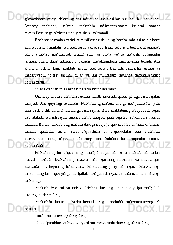 g‘oyaviytarbiyaviy   ishlarning   eng   ta'sirchan   shakllaridan   biri   bo‘lib   hisoblanadi.
Bunday   tadbirlar,   so‘zsiz,   maktabda   ta'lim-tarbiyaviy   ishlarni   yanada
takomillashuviga o‘zining ijobiy ta'sirini ko‘rsatadi. 
Boshqaruv madaniyatini  takomillashtirish  uning barcha  sohalariga e’tiborni
kuchaytirish demakdir. Bu boshqaruv samaradorligini oshirish, boshqarishapparati
ishini   (maktab   ma'muriyati   ishini)   aniq   va   puxta   yo‘lga   qo‘yish,   pedagoglar
jamoasining   mehnat   intizomini   yanada   mustahkamlash   imkoniyatini   beradi.   Ana
shuning   uchun   ham   maktab   ishini   boshqarish   tizimida   rahbarlik   uslubi   va
madaniyatini   to‘g‘ri   tashkil   qilish   va   uni   muntazam   ravishda   takomillashtirib
borish zarur. 
V. Maktab ish rejasining turlari va uning aqidalari. 
Umumiy ta'lim maktablari uchun shartli ravishda qabul qilingan ish rejalari
mavjud. Ular quyidagi  rejalardir:  Maktabning  ma'lum  davrga mo‘ljallab (bir yoki
ikki   besh   yillik   uchun)   tuziladigan   ish   rejasi.   Buni   maktabning   istiqbol   ish   rejasi
deb   ataladi.   Bu   ish   rejasi   umummaktab   xalq   xo‘jalik   reja-ko‘rsatkichlari   asosida
tuziladi. Bunda maktabning ma'lum davrga rivoji (o‘quv-moddiy va texnika bazasi,
maktab   qurilishi,   sinflar   soni,   o‘quvchilar   va   o‘qituvchilar   soni,   maktabni
bitiruvchilar   soni,   o‘quv   xonalarining   soni   kabilar)   turli   raqamlar   asosida
ko‘rsatiladi. 
Maktabning   bir   o‘quv   yiliga   mo‘ljallangan   ish   rejasi   maktab   ish   turlari
asosida   tuziladi.   Maktabning   mazkur   ish   rejasining   mazmuni   va   mundarijasi
xususida   biz   keyinroq   to‘xtaymiz.   Maktabning   joriy   ish   rejasi.   Mazkur   reja
maktabning bir o‘quv yiliga mo‘ljallab tuzilgan ish rejasi asosida ishlanadi. Bu reja
turkumiga: 
-maktab   direktori   va   uning   o‘rinbosarlarining   bir   o‘quv   yiliga   mo‘ljallab
tuzadigan ish rejalari; 
-maktabda   fanlar   bo‘yicha   tashkil   etilgan   metodik   birlashmalarning   ish
rejalari; 
-sinf rahbarlarining ish rejalari; 
-fan to‘garaklari va kuni uzaytirilgan guruh rahbarlarining ish rejalari; 
11 