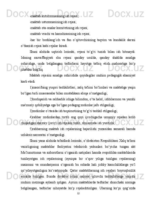 -maktab kutubxonasining ish rejasi; 
-maktab ustuxonasining ish rejasi; 
-maktab ota-onalar komitetining ish rejasi; 
-maktab vrachi va hamshirasining ish rejasi; 
-har   bir   boshlang‘ich   va   fan   o‘qituvchisining   taqvim   va   kundalik   darsni
o‘tkazish rejasi kabi rejalar kiradi. 
Shuni   alohida   uqtirish   lozimki,   rejani   to‘g‘ri   tuzish   bilan   ish   bitmaydi.
Ishning   muvaffaqiyati   shu   rejani   qanday   usulda,   qanday   shaklda   amalga
oshirishga,   unda   belgilangan   tadbirlarni   hayotga   tatbiq   etish   mahoratiga   ko‘p
jihatdan bog‘liq. 
Maktab   rejasini   amalga   oshirishda   quyidagilar   muhim   pedagogik   ahamiyat
kasb etadi:
1)maorifning yuqori tashkilotlari, xalq ta'limi bo‘limlari va maktabga yaqin
bo‘lgan turli muassasalar bilan mustahkam aloqa o‘rnatganligi; 
2)boshqarish va rahbarlik ishiga bilimdon, o‘ta halol, ishbilarmon va yaxshi
ma'muriy qobiliyatga ega bo‘lgan pedagog xodimlar jalb etilganligi; 
3)xodimlar o‘rtasida ish taqsimotining to‘g‘ri tashkil etilganligi; 
4)rahbar   xodimlardan   tortib   eng   quyi   ijrochigacha   umumiy   rejadan   kelib
chiqadigan shaxsiy (joriy) ish rejasini tuzib, shu asosda ish yuritishi; 
5)rahbarning   maktab   ish   rejalarining   bajarilishi   yuzasidan   samarali   hamda
uzluksiz nazoratni o‘rnatganligi. 
Shuni yana alohida ta'kidlash lozimki, o‘zbekiston Respublikasi Xalq ta'limi
vazirligining   maktablar   faoliyatini   tekshirish   yakunlari   bo‘yicha   tuzgan   akt
Ma’lumotnona va axborotlarni o‘rganish natijalari hamda respublika maktablarida
tuzilayotgan   ish   rejalarining   (ayniqsa   bir   o‘quv   yiliga   tuzilgan   rejalarning)
mazmuni   va   mundarijasini   o‘rganish   bu   sohada   hali   jiddiy   kamchiliklarga   yo‘l
qo‘yilayotganligini   ko‘rsatmoqda.   Qator   maktablarning   ish   rejalari   buyruqbozlik
asosida   tuzilgan.   Bunda   direktor   ishini   nazorat   qiluvchi   tashkilotlarga   yoqishi
muhim   mezonga   aylanib   qolgan.   Ayrim   maktablarda   tadbirlar   shunchaki   nomiga
belgilangan,   tadbirlar   nihoyatda   ko‘p   rejalashtirilgan.   Ularning   ko‘pi   qog‘ozda
12 