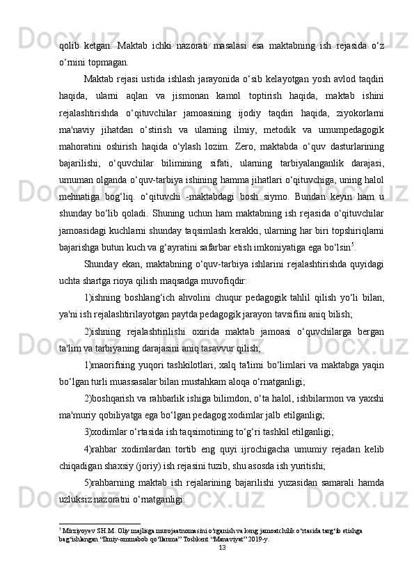 qolib   ketgan.   Maktab   ichki   nazorati   masalasi   esa   maktabning   ish   rejasida   o‘z
o‘rnini topmagan. 
Maktab  rejasi  ustida ishlash  jarayonida o‘sib kelayotgan  yosh avlod taqdiri
haqida,   ularni   aqlan   va   jismonan   kamol   toptirish   haqida,   maktab   ishini
rejalashtirishda   o‘qituvchilar   jamoasining   ijodiy   taqdiri   haqida,   ziyokorlarni
ma'naviy   jihatdan   o‘stirish   va   ularning   ilmiy,   metodik   va   umumpedagogik
mahoratini   oshirish   haqida   o‘ylash   lozim.   Zero,   maktabda   o‘quv   dasturlarining
bajarilishi,   o‘quvchilar   bilimining   sifati,   ularning   tarbiyalanganlik   darajasi,
umuman olganda o‘quv-tarbiya ishining hamma jihatlari o‘qituvchiga, uning halol
mehnatiga   bog‘liq.   o‘qituvchi   -maktabdagi   bosh   siymo.   Bundan   keyin   ham   u
shunday   bo‘lib   qoladi.  Shuning   uchun  ham   maktabning  ish   rejasida   o‘qituvchilar
jamoasidagi kuchlarni shunday taqsimlash kerakki, ularning har biri topshiriqlarni
bajarishga butun kuch va g‘ayratini safarbar etish imkoniyatiga ega bo‘lsin 5
. 
Shunday   ekan,   maktabning   o‘quv-tarbiya   ishlarini   rejalashtirishda   quyidagi
uchta shartga rioya qilish maqsadga muvofiqdir: 
1)ishning   boshlang‘ich   ahvolini   chuqur   pedagogik   tahlil   qilish   yo‘li   bilan,
ya'ni ish rejalashtirilayotgan paytda pedagogik jarayon tavsifini aniq bilish; 
2)ishning   rejalashtirilishi   oxirida   maktab   jamoasi   o‘quvchilarga   bergan
ta'lim va tarbiyaning darajasini aniq tasavvur qilish;
1)maorifning yuqori tashkilotlari, xalq ta'limi bo‘limlari va maktabga yaqin
bo‘lgan turli muassasalar bilan mustahkam aloqa o‘rnatganligi; 
2)boshqarish va rahbarlik ishiga bilimdon, o‘ta halol, ishbilarmon va yaxshi
ma'muriy qobiliyatga ega bo‘lgan pedagog xodimlar jalb etilganligi; 
3)xodimlar o‘rtasida ish taqsimotining to‘g‘ri tashkil etilganligi; 
4)rahbar   xodimlardan   tortib   eng   quyi   ijrochigacha   umumiy   rejadan   kelib
chiqadigan shaxsiy (joriy) ish rejasini tuzib, shu asosda ish yuritishi; 
5)rahbarning   maktab   ish   rejalarining   bajarilishi   yuzasidan   samarali   hamda
uzluksiz nazoratni o‘rnatganligi. 
5
  Mirziyoyev SH.M. Oliy majlisga murojaatnomasini o‘rganish va keng jamoatchilik o‘rtasida targ‘ib etishga 
bag‘ishlangan “Ilmiy-ommabob qo‘llanma” Toshkent “Manaviyat” 2019- у .
13 