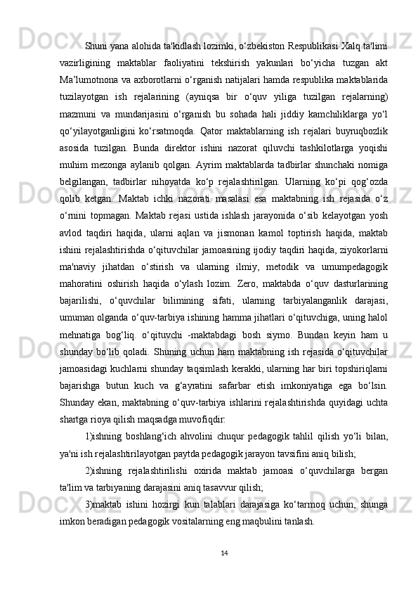 Shuni yana alohida ta'kidlash lozimki, o‘zbekiston Respublikasi Xalq ta'limi
vazirligining   maktablar   faoliyatini   tekshirish   yakunlari   bo‘yicha   tuzgan   akt
Ma’lumotnona va axborotlarni o‘rganish natijalari hamda respublika maktablarida
tuzilayotgan   ish   rejalarining   (ayniqsa   bir   o‘quv   yiliga   tuzilgan   rejalarning)
mazmuni   va   mundarijasini   o‘rganish   bu   sohada   hali   jiddiy   kamchiliklarga   yo‘l
qo‘yilayotganligini   ko‘rsatmoqda.   Qator   maktablarning   ish   rejalari   buyruqbozlik
asosida   tuzilgan.   Bunda   direktor   ishini   nazorat   qiluvchi   tashkilotlarga   yoqishi
muhim   mezonga   aylanib   qolgan.   Ayrim   maktablarda   tadbirlar   shunchaki   nomiga
belgilangan,   tadbirlar   nihoyatda   ko‘p   rejalashtirilgan.   Ularning   ko‘pi   qog‘ozda
qolib   ketgan.   Maktab   ichki   nazorati   masalasi   esa   maktabning   ish   rejasida   o‘z
o‘rnini   topmagan.   Maktab   rejasi   ustida   ishlash   jarayonida   o‘sib   kelayotgan   yosh
avlod   taqdiri   haqida,   ularni   aqlan   va   jismonan   kamol   toptirish   haqida,   maktab
ishini rejalashtirishda o‘qituvchilar jamoasining ijodiy taqdiri haqida, ziyokorlarni
ma'naviy   jihatdan   o‘stirish   va   ularning   ilmiy,   metodik   va   umumpedagogik
mahoratini   oshirish   haqida   o‘ylash   lozim.   Zero,   maktabda   o‘quv   dasturlarining
bajarilishi,   o‘quvchilar   bilimining   sifati,   ularning   tarbiyalanganlik   darajasi,
umuman olganda o‘quv-tarbiya ishining hamma jihatlari o‘qituvchiga, uning halol
mehnatiga   bog‘liq.   o‘qituvchi   -maktabdagi   bosh   siymo.   Bundan   keyin   ham   u
shunday   bo‘lib   qoladi.  Shuning   uchun  ham   maktabning  ish   rejasida   o‘qituvchilar
jamoasidagi kuchlarni shunday taqsimlash kerakki, ularning har biri topshiriqlarni
bajarishga   butun   kuch   va   g‘ayratini   safarbar   etish   imkoniyatiga   ega   bo‘lsin.
Shunday   ekan,   maktabning   o‘quv-tarbiya   ishlarini   rejalashtirishda   quyidagi   uchta
shartga rioya qilish maqsadga muvofiqdir: 
1)ishning   boshlang‘ich   ahvolini   chuqur   pedagogik   tahlil   qilish   yo‘li   bilan,
ya'ni ish rejalashtirilayotgan paytda pedagogik jarayon tavsifini aniq bilish; 
2)ishning   rejalashtirilishi   oxirida   maktab   jamoasi   o‘quvchilarga   bergan
ta'lim va tarbiyaning darajasini aniq tasavvur qilish;
3)maktab   ishini   hozirgi   kun   talablari   darajasiga   ko‘tarmoq   uchun,   shunga
imkon beradigan pedagogik vositalarning eng maqbulini tanlash. 
14 