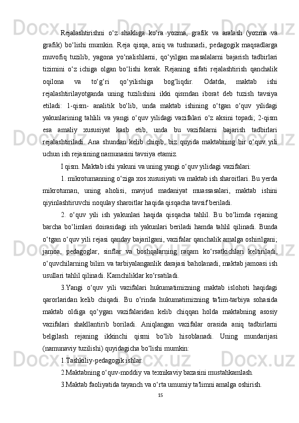 Rejalashtirishni   o‘z   shakliga   ko‘ra   yozma,   grafik   va   aralash   (yozma   va
grafik)   bo‘lishi   mumkin.   Reja   qisqa,   aniq   va   tushunarli,   pedagogik   maqsadlarga
muvofiq   tuzilib,   yagona   yo‘nalishlarni,   qo‘yilgan   masalalarni   bajarish   tadbirlari
tizimini   o‘z   ichiga   olgan   bo‘lishi   kerak.   Rejaning   sifati   rejalashtirish   qanchalik
oqilona   va   to‘g‘ri   qo‘yilishiga   bog‘liqdir.   Odatda,   maktab   ishi
rejalashtirilayotganda   uning   tuzilishini   ikki   qismdan   iborat   deb   tuzish   tavsiya
etiladi:   1-qism-   analitik   bo‘lib,   unda   maktab   ishining   o‘tgan   o‘quv   yilidagi
yakunlarining   tahlili   va   yangi   o‘quv   yilidagi   vazifalari   o‘z   aksini   topadi;   2-qism
esa   amaliy   xususiyat   kasb   etib,   unda   bu   vazifalarni   bajarish   tadbirlari
rejalashtiriladi.   Ana   shundan   kelib   chiqib,   biz   quyida   maktabning   bir   o‘quv   yili
uchun ish rejasining namunasini tavsiya etamiz. 
I qism. Maktab ishi yakuni va uning yangi o‘quv yilidagi vazifalari: 
1. mikrotumanning o‘ziga xos xususiyati va maktab ish sharoitlari. Bu yerda
mikrotuman,   uning   aholisi,   mavjud   madaniyat   muassasalari,   maktab   ishini
qiyinlashtiruvchi noqulay sharoitlar haqida qisqacha tavsif beriladi. 
2.   o‘quv   yili   ish   yakunlari   haqida   qisqacha   tahlil.   Bu   bo‘limda   rejaning
barcha   bo‘limlari   doirasidagi   ish   yakunlari   beriladi   hamda   tahlil   qilinadi.   Bunda
o‘tgan o‘quv yili rejasi qanday bajarilgani, vazifalar qanchalik amalga oshirilgani;
jamoa,   pedagoglar,   sinflar   va   boshqalarning   raqam   ko‘rsatkichlari   keltiriladi,
o‘quvchilarning bilim va tarbiyalanganlik darajasi baholanadi, maktab jamoasi ish
usullari tahlil qilinadi. Kamchiliklar ko‘rsatiladi. 
3.Yangi   o‘quv   yili   vazifalari   hukumatimizning   maktab   islohoti   haqidagi
qarorlaridan   kelib   chiqadi.   Bu   o‘rinda   hukumatimizning   ta'lim-tarbiya   sohasida
maktab   oldiga   qo‘ygan   vazifalaridan   kelib   chiqqan   holda   maktabning   asosiy
vazifalari   shakllantirib   boriladi.   Aniqlangan   vazifalar   orasida   aniq   tadbirlarni
belgilash   rejaning   ikkinchi   qismi   bo‘lib   hisoblanadi.   Uning   mundarijasi
(namunaviy tuzilishi) quyidagicha bo‘lishi mumkin: 
1.Tashkiliy-pedagogik ishlar. 
2.Maktabning o‘quv-moddiy va texnikaviy bazasini mustahkamlash. 
3.Maktab faoliyatida tayanch va o‘rta umumiy ta'limni amalga oshirish. 
15 
