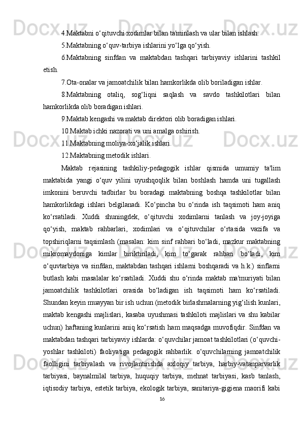 4.Maktabni o‘qituvchi xodimlar bilan ta'minlash va ular bilan ishlash. 
5.Maktabning o‘quv-tarbiya ishlarini yo‘lga qo‘yish. 
6.Maktabning   sinfdan   va   maktabdan   tashqari   tarbiyaviy   ishlarini   tashkil
etish. 
7.Ota-onalar va jamoatchilik bilan hamkorlikda olib boriladigan ishlar. 
8.Maktabning   otaliq,   sog‘liqni   saqlash   va   savdo   tashkilotlari   bilan
hamkorlikda olib boradigan ishlari. 
9.Maktab kengashi va maktab direktori olib boradigan ishlari. 
10.Maktab ichki nazorati va uni amalga oshirish. 
11.Maktabning moliya-xo‘jalik ishlari. 
12.Maktabning metodik ishlari. 
Maktab   rejasining   tashkiliy-pedagogik   ishlar   qismida   umumiy   ta'lim
maktabida   yangi   o‘quv   yilini   uyushqoqlik   bilan   boshlash   hamda   uni   tugallash
imkonini   beruvchi   tadbirlar   bu   boradagi   maktabning   boshqa   tashkilotlar   bilan
hamkorlikdagi   ishlari   belgilanadi.   Ko‘pincha   bu   o‘rinda   ish   taqsimoti   ham   aniq
ko‘rsatiladi.   Xuddi   shuningdek,   o‘qituvchi   xodimlarni   tanlash   va   joy-joyiga
qo‘yish,   maktab   rahbarlari,   xodimlari   va   o‘qituvchilar   o‘rtasida   vazifa   va
topshiriqlarni   taqsimlash   (masalan:   kim   sinf   rahbari   bo‘ladi,   mazkur   maktabning
mikromaydoniga   kimlar   biriktiriladi,   kim   to‘garak   rahbari   bo‘ladi,   kim
o‘quvtarbiya va sinfdan, maktabdan tashqari  ishlarni  boshqaradi  va h.k.)  sinflarni
butlash   kabi   masalalar   ko‘rsatiladi.   Xuddi   shu   o‘rinda   maktab   ma'muriyati   bilan
jamoatchilik   tashkilotlari   orasida   bo‘ladigan   ish   taqsimoti   ham   ko‘rsatiladi.
Shundan keyin muayyan bir ish uchun (metodik birlashmalarning yig‘ilish kunlari,
maktab  kengashi   majlislari,  kasaba   uyushmasi   tashkiloti   majlislari   va   shu   kabilar
uchun) haftaning kunlarini aniq ko‘rsatish ham maqsadga muvofiqdir. Sinfdan va
maktabdan tashqari tarbiyaviy ishlarda: o‘quvchilar jamoat tashkilotlari (o‘quvchi-
yoshlar   tashkiloti)   faoliyatiga   pedagogik   rahbarlik.   o‘quvchilarning   jamoatchilik
faolligini   tarbiyalash   va   rivojlantirishda   axloqiy   tarbiya,   harbiy-vatanparvarlik
tarbiyasi,   baynalmilal   tarbiya,   huquqiy   tarbiya,   mehnat   tarbiyasi,   kasb   tanlash,
iqtisodiy  tarbiya,   estetik   tarbiya,   ekologik   tarbiya,   sanitariya-gigiena  maorifi   kabi
16 