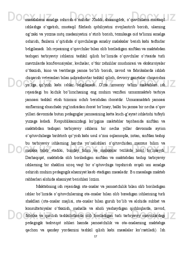 masalalarni  amalga oshirish o‘rinlidir. Xuddi, shuningdek, o‘quvchilarni  mustaqil
ishlashga   o‘rgatish,   mustaqil   fikrlash   qobiliyatini   rivojlantirib   borish,   ularning
og‘zaki va yozma nutq madaniyatini o‘stirib borish, texnikaga oid ta'limni amalga
oshirish,   fanlarni   o‘qitishda   o‘quvchilarga   amaliy   malakalar   berish   kabi   tadbirlar
belgilanadi. Ish rejasining o‘quvchilar bilan olib boriladigan sinfdan va maktabdan
tashqari   tarbiyaviy   ishlarini   tashkil   qilish   bo‘limida   o‘quvchilar   o‘rtasida   turli
mavzularda konferensiyalar, kechalar, o‘tkir zehnlilar mushoirasi va ekskursiyalar
o‘tkazish,   kino   va   teatrlarga   jamoa   bo‘lib   borish,   zavod   va   fabrikalarda   ishlab
chiqarish veteranlari bilan uchrashuvlar tashkil qilish, devoriy gazetalar chiqarishni
yo‘lga   qo‘yish   kabi   ishlar   belgilanadi.   O‘rta   umumiy   ta'lim   maktablari   ish
rejasidagi   bu   kichik   bo‘limchaning   eng   muhim   vazifasi   umummaktab   tarbiya
jamoasi   tashkil   etish   tizimini   ochib   berishdan   iboratdir.   Umummaktab   jamoasi
sinflarning shunchaki yig‘indisidan iborat bo‘lmay, balki bu jamoa bir necha o‘quv
yillari davomida butun pedagoglar jamoasining katta kuch-g‘ayrat ishlatishi tufayli
yuzaga   keladi.   Respublikamizdagi   ko‘pgina   maktablar   tajribasida   sinfdan   va
maktabdan   tashqari   tarbiyaviy   ishlarni   bir   necha   yillar   davomida   ayrim
o‘qituvchilarga biriktirib qo‘yish kabi usul o‘zini oqlamoqda, zotan, sinfdan tashqi
bu   tarbiyaviy   ishlarning   barcha   yo‘nalishlari   o‘qituvchidan   maxsus   bilim   va
malaka   talab   etadiki,   bunday   bilim   va   malakalar   tezlikda   hosil   bo‘lmaydi.
Darhaqiqat,   maktabda   olib   boriladigan   sinfdan   va   maktabdan   tashqi   tarbiyaviy
ishlarning   bir   shaklini   uzoq   vaqt   bir   o‘qituvchiga   topshirish   orqali   uni   amalga
oshirish muhim pedagogik ahamiyat kasb etadigan masaladir. Bu masalaga maktab
rahbarlari alohida ahamiyat berishlari lozim. 
Maktabning  ish   rejasidagi  ota-onalar   va  jamoatchilik  bilan  olib  boriladigan
ishlar  bo‘limida o‘qituvchilarning ota-onalar  bilan olib boradigan  ishlarining turli
shakllari   (ota-onalar   majlisi,   ota-onalar   bilan   guruh   bo‘lib   va   alohida   suhbat   va
konsultatsiyalar   o‘tkazish,   mahalla   va   aholi   yashaydigan   qishloqlarda,   zavod,
fabrika   va   qurilish   tashkilotlarida   olib   boriladigan   turli   tarbiyaviy   mavzulardagi
pedagogik   tashviqot   ishlari   hamda   jamoatchilik   va   ota-onalarning   maktabga
qachon   va   qanday   yordamini   tashkil   qilish   kabi   masalalar   ko‘rsatiladi).   Ish
17 