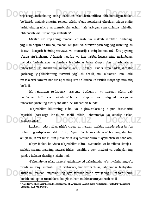 rejasidagi   maktabning   otaliq   tashkiloti   bilan   hamkorlikda   olib   boradigan   ishlari
bo‘limida   maktab   binosini   remont   qilish,   o‘quv   xonalarini   jihozlash   ishiga   otaliq
tashkilotining   ishchi   va   xizmatchilar   uchun   turli   tarbiyaviy   mavzularda   suhbatlar
olib borish kabi ishlar rejalashtiriladi 6
. 
Maktab   ish   rejasining   maktab   kengashi   va   maktab   direktori   qoshidagi
yig‘ilish degan bo‘limida, maktab kengashi va direktor qoshidagi yig‘ilishning ish
dasturi,   kengash   ishining   mavzusi   va   mundarijasi   aniq   ko‘rsatiladi.   Shu   joyning
o‘zida   yig‘ilishlarni   o‘tkazish   muddati   va   kun   tartibi,   kengashning   maktabdagi
metodik   birlashmalar   va   boshqa   tashkilotlar   bilan   aloqasi,   bu   birlashmalarga
rahbarlik   qilish   shakllarini   ko‘rsatish   o‘rinli   bo‘ladi.   Xuddi   shuningdek,   direktor
qoshidagi   yig‘ilishlarning   mavzusi   yig‘ilish   shakli,   uni   o‘tkazish   kuni   kabi
masalalarni ham maktab ish rejasining shu bo‘limida ko‘rsatish maqsadga muvofiq
bo‘ladi. 
Ish   rejasining   pedagogik   jarayonni   boshqarish   va   nazorat   qilish   deb
nomlangan   bo‘limida   maktab   ishlarini   boshqarish   va   pedagogik   jarayonga
rahbarlik qilishning asosiy shakllari belgilanadi va bunda:
-o‘quvchilar   bilimining   sifati   va   o‘qituvchilarning   o‘quv   dasturlarini
bajarishi   (darslarga   kirish   va   tahlil   qilish,   laboratoriya   va   amaliy   ishlar,
ekskursiyalar; 
kontrol, ijodiy ishlar, ishlab chiqarish mehnati, maktab maydonidagi tajriba
ishlarining natijalarini  tahlil   qilish;  o‘quvchilar  bilan  alohida ishlashning   ahvolini
aniqlash, daftar tutish, sinf jurnallarida o‘quvchilar bilimini qayd etish va baholash;
o‘quv   fanlari   bo‘yicha   o‘quvchilar   bilimi,   tushuncha   va   ko‘nikma   darajasi;
maktab   ma'muriyatining   nazorat   ishlari;   darslik,   o‘quv   jihozlari   va   boshqalarning
qanday holatda ekanligi) tekshiriladi. 
-Fakultativlar ishini nazorat qilish, metod birlashmalar, o‘qituvchilarning o‘z
ustida   mustaqil   ishlashi,   sinf   rahbarlari,   kutubxonachilar,   laborantlar   faoliyatini
kuzatish,   maktab   hujjatlarining   qay   tartibda   yuritilayotganligini   nazorat   qilib
borish kabi qator masalalarni belgilash ham muhim ahamiyat kasb etadi. 
6
  F.Qodirova, Sh.Toshpo‘latova, M. Kayumova,  M. A’zamova  Maktabgacha  pedagogika, “Tafakkur” nashriyoti 
Toshkent- 2019-yil. Darslik.
18 