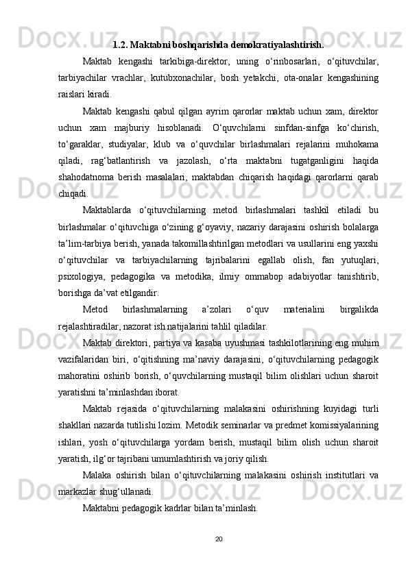 1.2. Maktabni boshqarishda demokratiyalashtirish.
Maktab   kengashi   tarkibiga-direktor,   uning   o‘rinbosarlari,   o‘qituvchilar,
tarbiyachilar   vrachlar,   kutubxonachilar,   bosh   yetakchi,   ota-onalar   kengashining
raislari kiradi.
Maktab   kengashi   qabul   qilgan   ayrim   qarorlar   maktab   uchun   xam,   direktor
uchun   xam   majburiy   hisoblanadi.   O‘quvchilarni   sinfdan-sinfga   ko‘chirish,
to‘garaklar,   studiyalar,   klub   va   o‘quvchilar   birlashmalari   rejalarini   muhokama
qiladi,   rag‘batlantirish   va   jazolash,   o‘rta   maktabni   tugatganligini   haqida
shahodatnoma   berish   masalalari,   maktabdan   chiqarish   haqidagi   qarorlarni   qarab
chiqadi.
Maktablarda   o‘qituvchilarning   metod   birlashmalari   tashkil   etiladi   bu
birlashmalar   o‘qituvchiga  o‘zining  g‘oyaviy,   nazariy  darajasini   oshirish  bolalarga
ta’lim-tarbiya berish, yanada takomillashtirilgan metodlari va usullarini eng yaxshi
o‘qituvchilar   va   tarbiyachilarning   tajribalarini   egallab   olish,   fan   yutuqlari,
psixologiya,   pedagogika   va   metodika,   ilmiy   ommabop   adabiyotlar   tanishtirib,
borishga da’vat etilgandir.
Metod   birlashmalarning   a’zolari   o‘quv   materialini   birgalikda
rejalashtiradilar, nazorat ish natijalarini tahlil qiladilar.
Maktab direktori, partiya va kasaba uyushmasi tashkilotlarining eng muhim
vazifalaridan   biri,   o‘qitishning   ma’naviy   darajasini,   o‘qituvchilarning   pedagogik
mahoratini   oshirib   borish,   o‘quvchilarning   mustaqil   bilim   olishlari   uchun   sharoit
yaratishni ta’minlashdan iborat.
Maktab   rejasida   o‘qituvchilarning   malakasini   oshirishning   kuyidagi   turli
shakllari nazarda tutilishi lozim. Metodik seminarlar va predmet komissiyalarining
ishlari,   yosh   o‘qituvchilarga   yordam   berish,   mustaqil   bilim   olish   uchun   sharoit
yaratish, ilg‘or tajribani umumlashtirish va joriy qilish.
Malaka   oshirish   bilan   o‘qituvchilarning   malakasini   oshirish   institutlari   va
markazlar shug‘ullanadi.
Maktabni pedagogik kadrlar bilan ta’minlash.
20 