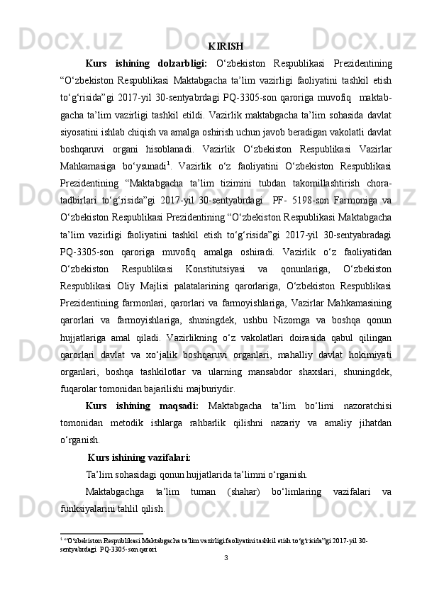 KIRISH
Kurs   ishining   dolzarbligi:   O‘zbekiston   Respublikasi   Prezidentining
“O‘zbekiston   Respublikasi   Maktabgacha   ta’lim   vazirligi   faoliyatini   tashkil   etish
to‘g‘risida”gi   2017-yil   30-sentyabrdagi   PQ-3305-son   qaroriga   muvofiq     maktab-
gacha   ta’lim   vazirligi   tashkil   etildi.   Vazirlik   maktabgacha   ta’lim   sohasida   davlat
siyosatini ishlab chiqish va amalga oshirish uchun javob beradigan vakolatli davlat
boshqaruvi   organi   hisoblanadi.   Vazirlik   O‘zbekiston   Respublikasi   Vazirlar
Mahkamasiga   bo‘ysunadi 1
.   Vazirlik   o‘z   faoliyatini   O‘zbekiston   Respublikasi
Prezidentining   “Maktabgacha   ta’lim   tizimini   tubdan   takomillashtirish   chora-
tadbirlari   to‘g‘risida”gi   2017-yil   30-sentyabrdagi     PF-   5198-son   Farmoniga   va
O‘zbekiston Respublikasi Prezidentining “O‘zbekiston Respublikasi Maktabgacha
ta’lim   vazirligi   faoliyatini   tashkil   etish   to‘g‘risida”gi   2017-yil   30-sentyabradagi
PQ-3305-son   qaroriga   muvofiq   amalga   oshiradi.   Vazirlik   o‘z   faoliyatidan
O‘zbekiston   Respublikasi   Konstitutsiyasi   va   qonunlariga,   O‘zbekiston
Respublikasi   Oliy   Majlisi   palatalarining   qarorlariga,   O‘zbekiston   Respublikasi
Prezidentining   farmonlari,   qarorlari   va   farmoyishlariga,   Vazirlar   Mahkamasining
qarorlari   va   farmoyishlariga,   shuningdek,   ushbu   Nizomga   va   boshqa   qonun
hujjatlariga   amal   qiladi.   Vazirlikning   o‘z   vakolatlari   doirasida   qabul   qilingan
qarorlari   davlat   va   xo‘jalik   boshqaruvi   organlari,   mahalliy   davlat   hokimiyati
organlari,   boshqa   tashkilotlar   va   ularning   mansabdor   shaxslari,   shuningdek,
fuqarolar tomonidan bajarilishi majburiydir.
Kurs   ishining   maqsadi:   Maktabgacha   ta’lim   bo‘limi   nazoratchisi
tomonidan   metodik   ishlarga   rahbarlik   qilishni   nazariy   va   amaliy   jihatdan
o‘rganish.
 Kurs ishining vazifalari: 
Ta’lim sohasidagi qonun hujjatlarida ta’limni o‘rganish. 
Maktabgachga   ta’lim   tuman   (shahar)   bo‘limlaring   vazifalari   va
funksiyalarini tahlil qilish.
1
 “O‘zbekiston Respublikasi Maktabgacha ta’lim vazirligi faoliyatini tashkil etish to‘g‘risida”gi 2017-yil 30-
sentyabrdagi  PQ-3305-son qarori
3 