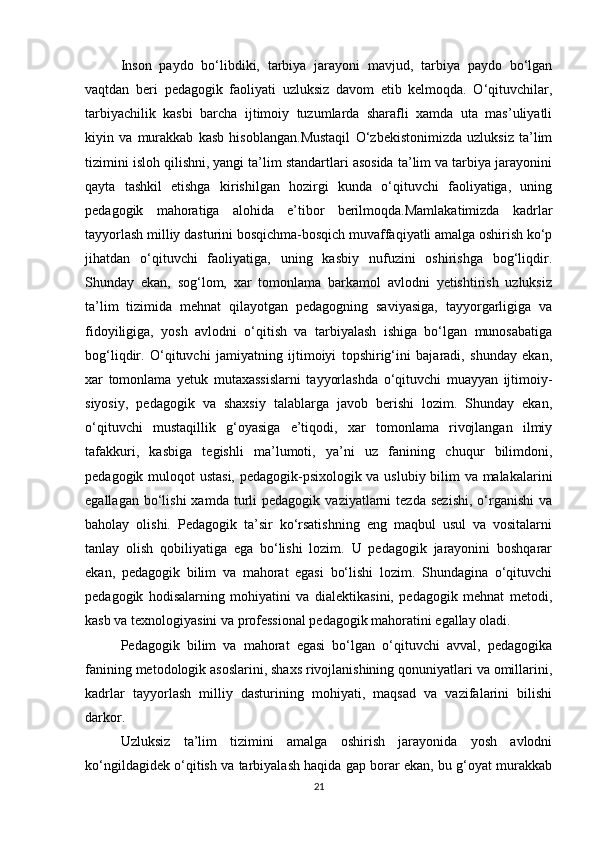 Inson   paydo   bo‘libdiki,   tarbiya   jarayoni   mavjud,   tarbiya   paydo   bo‘lgan
vaqtdan   beri   pedagogik   faoliyati   uzluksiz   davom   etib   kelmoqda.   O‘qituvchilar,
tarbiyachilik   kasbi   barcha   ijtimoiy   tuzumlarda   sharafli   xamda   uta   mas’uliyatli
kiyin   va   murakkab   kasb   hisoblangan.Mustaqil   O‘zbekistonimizda   uzluksiz   ta’lim
tizimini isloh qilishni, yangi ta’lim standartlari asosida ta’lim va tarbiya jarayonini
qayta   tashkil   etishga   kirishilgan   hozirgi   kunda   o‘qituvchi   faoliyatiga,   uning
pedagogik   mahoratiga   alohida   e’tibor   berilmoqda.Mamlakatimizda   kadrlar
tayyorlash milliy dasturini bosqichma-bosqich muvaffaqiyatli amalga oshirish ko‘p
jihatdan   o‘qituvchi   faoliyatiga,   uning   kasbiy   nufuzini   oshirishga   bog‘liqdir.
Shunday   ekan,   sog‘lom,   xar   tomonlama   barkamol   avlodni   yetishtirish   uzluksiz
ta’lim   tizimida   mehnat   qilayotgan   pedagogning   saviyasiga,   tayyorgarligiga   va
fidoyiligiga,   yosh   avlodni   o‘qitish   va   tarbiyalash   ishiga   bo‘lgan   munosabatiga
bog‘liqdir.   O‘qituvchi   jamiyatning   ijtimoiyi   topshirig‘ini   bajaradi,   shunday   ekan,
xar   tomonlama   yetuk   mutaxassislarni   tayyorlashda   o‘qituvchi   muayyan   ijtimoiy-
siyosiy,   pedagogik   va   shaxsiy   talablarga   javob   berishi   lozim.   Shunday   ekan,
o‘qituvchi   mustaqillik   g‘oyasiga   e’tiqodi,   xar   tomonlama   rivojlangan   ilmiy
tafakkuri,   kasbiga   tegishli   ma’lumoti,   ya’ni   uz   fanining   chuqur   bilimdoni,
pedagogik muloqot ustasi, pedagogik-psixologik va uslubiy bilim va malakalarini
egallagan  bo‘lishi  xamda  turli   pedagogik  vaziyatlarni   tezda  sezishi,  o‘rganishi  va
baholay   olishi.   Pedagogik   ta’sir   ko‘rsatishning   eng   maqbul   usul   va   vositalarni
tanlay   olish   qobiliyatiga   ega   bo‘lishi   lozim.   U   pedagogik   jarayonini   boshqarar
ekan,   pedagogik   bilim   va   mahorat   egasi   bo‘lishi   lozim.   Shundagina   o‘qituvchi
pedagogik   hodisalarning   mohiyatini   va   dialektikasini,   pedagogik   mehnat   metodi,
kasb va texnologiyasini va professional pedagogik mahoratini egallay oladi.
Pedagogik   bilim   va   mahorat   egasi   bo‘lgan   o‘qituvchi   avval,   pedagogika
fanining metodologik asoslarini, shaxs rivojlanishining qonuniyatlari va omillarini,
kadrlar   tayyorlash   milliy   dasturining   mohiyati,   maqsad   va   vazifalarini   bilishi
darkor.
Uzluksiz   ta’lim   tizimini   amalga   oshirish   jarayonida   yosh   avlodni
ko‘ngildagidek o‘qitish va tarbiyalash haqida gap borar ekan, bu g‘oyat murakkab
21 