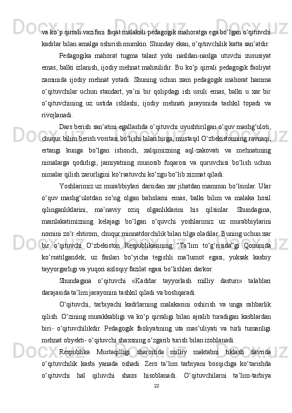 va ko‘p qirrali vazifani faqat malakali pedagogik mahoratga ega bo‘lgan o‘qituvchi
kadrlar bilan amalga oshirish mumkin. Shunday ekan, o‘qituvchilik katta san’atdir.
Pedagogika   mahorat   tugma   talant   yoki   nasldan-naslga   utuvchi   xususiyat
emas, balki izlanish, ijodiy mehnat mahsulidir. Bu ko‘p qirrali pedagogik faoliyat
zaminida   ijodiy   mehnat   yotadi.   Shuning   uchun   xam   pedagogik   mahorat   hamma
o‘qituvchilar   uchun   standart,   ya’ni   bir   qolipdagi   ish   usuli   emas,   balki   u   xar   bir
o‘qituvchining   uz   ustida   ishlashi,   ijodiy   mehnati   jarayonida   tashkil   topadi   va
rivojlanadi.
Dars berish san’atini egallashda o‘qituvchi uyushtirilgan o‘quv mashg‘uloti,
chuqur bilim berish vositasi bo‘lishi bilan birga, mustaqil O‘zbekistonning ravnaqi,
ertangi   kunga   bo‘lgan   ishonch,   xalqimizning   aql-zakovati   va   mehnatining
nimalarga   qodirligi,   jamiyatning   munosib   fuqarosi   va   quruvchisi   bo‘lish   uchun
nimalar qilish zarurligini ko‘rsatuvchi ko‘zgu bo‘lib xizmat qiladi.
Yoshlarimiz uz murabbiylari darsidan xar jihatdan mamnun bo‘lsinlar. Ular
o‘quv   mashg‘ulotdan   so‘ng   olgan   baholarni   emas,   balki   bilim   va   malaka   hosil
qilinganliklarini,   ma’naviy   oziq   olganliklarini   his   qilsinlar.   Shundagina,
mamlakatimizning   kelajagi   bo‘lgan   o‘quvchi   yoshlarimiz   uz   murabbiylarini
nomini zo‘r ehtirom, chuqur minnatdorchilik bilan tilga oladilar. Buning uchun xar
bir   o‘qituvchi   O‘zbekiston   Respublikasining   “Ta’lim   to‘g‘risida”gi   Qonunida
ko‘rsatilgandek,   uz   fanlari   bo‘yicha   tegishli   ma’lumot   egasi,   yuksak   kasbiy
tayyorgarligi va yuqori axloqiy fazilat egasi bo‘lishlari darkor.
Shundagina   o‘qituvchi   «Kadrlar   tayyorlash   milliy   dasturi»   talablari
darajasida ta’lim jarayonini tashkil qiladi va boshqaradi.
O‘qituvchi,   tarbiyachi   kadrlarning   malakasini   oshirish   va   unga   rahbarlik
qilish.   O‘zining   murakkabligi   va   ko‘p   qirraligi   bilan   ajralib   turadigan   kasblardan
biri-   o‘qituvchilikdir.   Pedagogik   faoliyatining   uta   mas’uliyati   va   turli   tumanligi
mehnat obyekti- o‘qituvchi shaxsning o‘zgarib turish bilan izohlanadi.
Respublika   Mustaqilligi   sharoitida   milliy   maktabni   tiklash   davrida
o‘qituvchilik   kasbi   yanada   oshadi.   Zero   ta’lim   tarbiyani   bosqichga   ko‘tarishda
o‘qituvchi   hal   qiluvchi   shaxs   hisoblanadi.   O‘qituvchilarni   ta’lim-tarbiya
22 