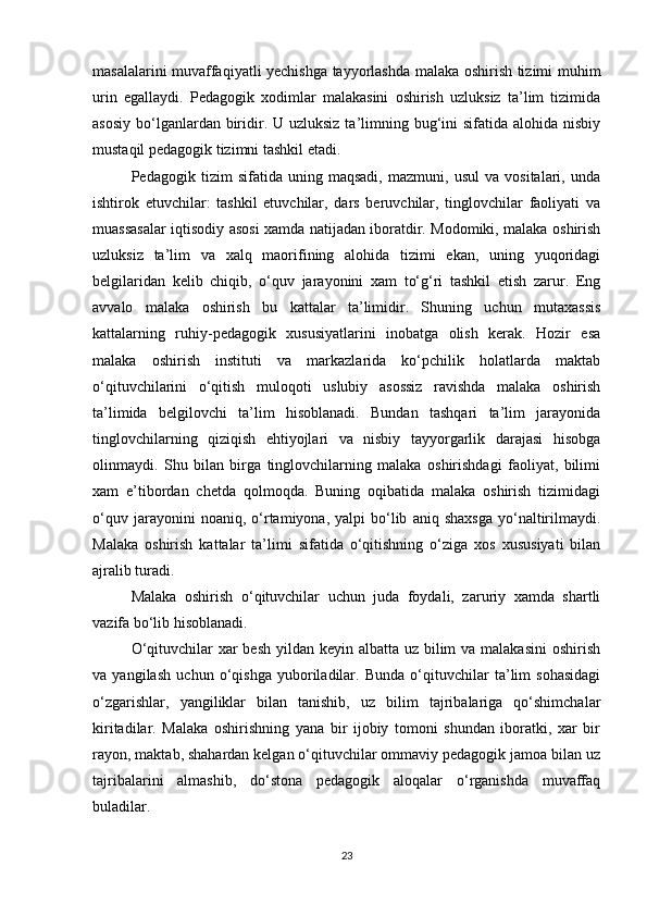 masalalarini muvaffaqiyatli yechishga tayyorlashda malaka oshirish tizimi muhim
urin   egallaydi.   Pedagogik   xodimlar   malakasini   oshirish   uzluksiz   ta’lim   tizimida
asosiy  bo‘lganlardan biridir. U uzluksiz  ta’limning bug‘ini  sifatida alohida nisbiy
mustaqil pedagogik tizimni tashkil etadi.
Pedagogik   tizim   sifatida   uning   maqsadi,   mazmuni,   usul   va   vositalari,   unda
ishtirok   etuvchilar:   tashkil   etuvchilar,   dars   beruvchilar,   tinglovchilar   faoliyati   va
muassasalar iqtisodiy asosi xamda natijadan iboratdir. Modomiki, malaka oshirish
uzluksiz   ta’lim   va   xalq   maorifining   alohida   tizimi   ekan,   uning   yuqoridagi
belgilaridan   kelib   chiqib,   o‘quv   jarayonini   xam   to‘g‘ri   tashkil   etish   zarur.   Eng
avvalo   malaka   oshirish   bu   kattalar   ta’limidir.   Shuning   uchun   mutaxassis
kattalarning   ruhiy-pedagogik   xususiyatlarini   inobatga   olish   kerak.   Hozir   esa
malaka   oshirish   instituti   va   markazlarida   ko‘pchilik   holatlarda   maktab
o‘qituvchilarini   o‘qitish   muloqoti   uslubiy   asossiz   ravishda   malaka   oshirish
ta’limida   belgilovchi   ta’lim   hisoblanadi.   Bundan   tashqari   ta’lim   jarayonida
tinglovchilarning   qiziqish   ehtiyojlari   va   nisbiy   tayyorgarlik   darajasi   hisobga
olinmaydi.   Shu   bilan   birga   tinglovchilarning   malaka   oshirishdagi   faoliyat,   bilimi
xam   e’tibordan   chetda   qolmoqda.   Buning   oqibatida   malaka   oshirish   tizimidagi
o‘quv   jarayonini   noaniq,   o‘rtamiyona,  yalpi   bo‘lib   aniq  shaxsga   yo‘naltirilmaydi.
Malaka   oshirish   kattalar   ta’limi   sifatida   o‘qitishning   o‘ziga   xos   xususiyati   bilan
ajralib turadi.
Malaka   oshirish   o‘qituvchilar   uchun   juda   foydali,   zaruriy   xamda   shartli
vazifa bo‘lib hisoblanadi.
O‘qituvchilar  xar  besh yildan keyin albatta uz bilim  va malakasini  oshirish
va   yangilash   uchun   o‘qishga   yuboriladilar.   Bunda   o‘qituvchilar   ta’lim   sohasidagi
o‘zgarishlar,   yangiliklar   bilan   tanishib,   uz   bilim   tajribalariga   qo‘shimchalar
kiritadilar.   Malaka   oshirishning   yana   bir   ijobiy   tomoni   shundan   iboratki,   xar   bir
rayon, maktab, shahardan kelgan o‘qituvchilar ommaviy pedagogik jamoa bilan uz
tajribalarini   almashib,   do‘stona   pedagogik   aloqalar   o‘rganishda   muvaffaq
buladilar.
23 