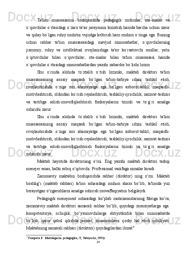 Ta'lim   muassasasini   boshqarishda   pedagogik   xodimlar,   ota-onalar   va
o`quvchilar o`rtasidagi o`zaro ta'sir jarayonini kuzatish hamda barcha uchun zarur
va qulay bo`lgan ruhiy muhitni vujudga keltirish ham muhim o`ringa ega. Buning
uchun   rahbar   ta'lim   muassasasidagi   mavjud   munosabatlar,   o`quvchilarning
jismoniy,   ruhiy   va   intellektual   rivojlanishiga   ta'sir   ko`rsatuvchi   omillar,   ya'ni
o`qituvchilar   bilan   o`quvchilar,   ota-onalar   bilan   ta'lim   muassasasi   hamda
o`quvchilar o`rtasidagi munosabatlardan yaxshi xabardor bo`lishi lozim
Shu   o`rinda   alohida   to`xtalib   o`tish   lozimki,   maktab   direktori   ta'lim
muassasasining   asosiy   maqsadi   bo`lgan   ta'lim-tarbiya   ishini   tashkil   etish,
rivojlantirishda   o`ziga   xos   ahamiyatga   ega   bo`lgan   axborot-tahlil,   maqsadli-
motivlashtirish, oldindan ko`rish-rejalashtirish, tashkiliy-ijrochilik, nazorat-tashxis
va   tartibga   solish-muvofiqlashtirish   funksiyalarini   tizimli   va   to`g`ri   amalga
oshirishi zarur.
Shu   o`rinda   alohida   to`xtalib   o`tish   lozimki,   maktab   direktori   ta'lim
muassasasining   asosiy   maqsadi   bo`lgan   ta'lim-tarbiya   ishini   tashkil   etish,
rivojlantirishda   o`ziga   xos   ahamiyatga   ega   bo`lgan   axborot-tahlil,   maqsadli-
motivlashtirish, oldindan ko`rish-rejalashtirish, tashkiliy-ijrochilik, nazorat-tashxis
va   tartibga   solish-muvofiqlashtirish   funksiyalarini   tizimli   va   to`g`ri   amalga
oshirishi zarur.
Maktab   hayotida   direktorning   o‘rni.   Eng   yaxshi   maktab   direktori   tashqi
menejer emas, balki sobiq o‘qituvchi. Professional vazifaga nimalar kiradi
Zamonaviy   maktabni   boshqarishda   rahbar   (direktor)   ning   o‘rni.   Maktab
boshlig‘i   (maktab   rahbari)   ta'lim   sohasidagi   muhim   shaxs   bo‘lib,   ta'limda   yuz
berayotgan o‘zgarishlarni amalga oshirish muvaffaqiyatini belgilaydi.
Pedagogik   menejment   sohasidagi   ko‘plab   mutaxassislarning   fikriga   ko‘ra,
zamonaviy   maktab   direktori   samarali   rahbar   bo‘lib,   quyidagi   xususiyatlarga   ega:
kompetentsiya;   ochiqlik;   bo‘ysunuvchilarga   ehtiyotkorlik   bilan   munosabatda
bo‘lish;   qaror   qabul   qilishda   jasorat;   muammolarni   ijodiy   hal   etish   qobiliyati.
Maktabning samarali rahbari (direktori) quyidagilardan iborat 7
:
7
  Yusupova.P.  Maktabgacha  pedagogika,-T; Tarbiyachi, 1993y
24 