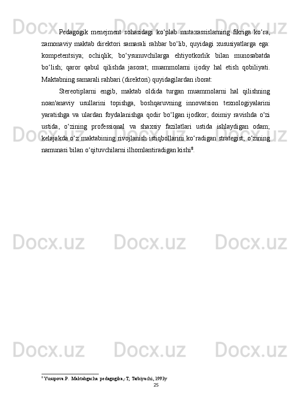 Pedagogik   menejment   sohasidagi   ko‘plab   mutaxassislarning   fikriga   ko‘ra,
zamonaviy   maktab   direktori   samarali   rahbar   bo‘lib,   quyidagi   xususiyatlarga   ega:
kompetentsiya;   ochiqlik;   bo‘ysunuvchilarga   ehtiyotkorlik   bilan   munosabatda
bo‘lish;   qaror   qabul   qilishda   jasorat;   muammolarni   ijodiy   hal   etish   qobiliyati.
Maktabning samarali rahbari (direktori) quyidagilardan iborat:
Stereotiplarni   engib,   maktab   oldida   turgan   muammolarni   hal   qilishning
noan'anaviy   usullarini   topishga,   boshqaruvning   innovatsion   texnologiyalarini
yaratishga   va   ulardan   foydalanishga   qodir   bo‘lgan   ijodkor;   doimiy   ravishda   o‘zi
ustida,   o‘zining   professional   va   shaxsiy   fazilatlari   ustida   ishlaydigan   odam;
kelajakda o‘z maktabining rivojlanish istiqbollarini ko‘radigan strategist;  o‘zining
namunasi bilan o‘qituvchilarni ilhomlantiradigan kishi 8
.
8
  Yusupova.P.  Maktabgacha  pedagogika,-T; Tarbiyachi, 1993y
25 