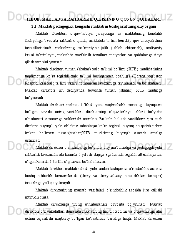 II.BOB. MAKTABGA RAHBARLIK QILISHNING QONUN QOIDALARI
2.1. Maktab pedagogika kengashi maktabni boshqarishning oliy organi
Maktab   Direktori   o‘quv-tarbiya   jarayoniga   va   maktabning   kundalik
faoliyatiga   bevosita   rahbarlik   qiladi,   maktabda   ta’lim   berish(o‘quv-tarbiya)ishini
tashkillashtiradi,   maktabning   ma’muriy-xo‘jalik   (ishlab   chiqarish),   moliyaviy
ishini   ta’minlaydi,   maktabda   xavfsizlik   texnikasi   me’yorlari   va   qoidalariga   rioya
qilish tartibini yaratadi. 
Maktab   direktori   tuman   (shahar)   xalq   ta’limi   bo‘limi   (XTB)   mudirlarining
taqdimotiga   ko‘ra   tegishli   xalq   ta’limi   boshqarmasi   boshlig‘i   (Qoraqalpog‘iston
Respublikasi xalq ta’limi vaziri) tomonidan lavozimiga tayinlanadi va bo‘shatiladi.
Maktab   direktori   ish   faoliyatida   bevosita   tuman   (shahar)   XTB   mudiriga
bo‘ysunadi. 
Maktab   direktori   mehnat   ta’tilida   yoki   vaqtinchalik   mehnatga   layoqatsiz
bo‘lgan   davrda   uning   vazifalari   direktorning   o‘quv-tarbiya   ishlari   bo‘yicha
o‘rinbosari   zimmasiga   yuklanishi   mumkin.   Bu   kabi   hollada   vazifalarni   ijro   etish
direktor   buyrug‘i   yoki   ob’ektiv   sabablarga   ko‘ra   tegishli   buyruq   chiqarish   uchun
imkon   bo‘lmasa   tuman(shahar)XTB   mudirining   buyrug‘i   asosida   amalga
oshiriladi.  
Maktab direktori o‘z ixtisosligi bo‘yicha oliy ma’lumotga va pedagogik yoki
rahbarlik lavozimlarida kamida 5 yil ish stajiga ega hamda tegishli attestatsiyadan
o‘tgan kamida 1-toifali o‘qituvchi bo‘lishi lozim. 
Maktab  direktori  maktab ichida yoki  undan tashqarida o‘rindoshlik asosida
boshq   rahbarlik   lavozimlarida   (ilmiy   va   ilmiy-uslubiy   rahbarlikdan   tashqari)
ishlashiga yo‘l qo‘yilmaydi.  
Maktab   direktorining   mansab   vazifalari   o‘rindoshlik   asosida   ijro   etilishi
mumkin emas.  
Maktab   direktoriga   uning   o‘rinbosarlari   bevosita   bo‘ysunadi.   Maktab
direktori o‘z vakolatlari doirasida maktabning har bir xodimi va o‘quvchisiga ular
uchun   bajarilishi   majburiy   bo‘lgan   ko‘rsatmani   berishga   haqli.   Maktab   direktori
26 