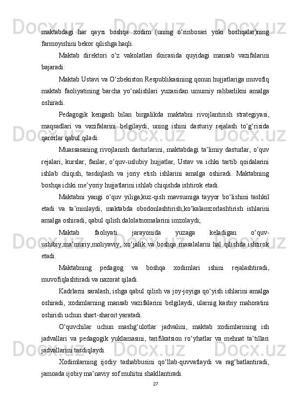 maktabdagi   har   qaysi   boshqa   xodim   (uning   o‘rinbosari   yoki   boshqalar)ning
farmoyishini bekor qilishga haqli. 
Maktab   direktori   o‘z   vakolatlari   doirasida   quyidagi   mansab   vazifalarini
bajaradi: 
Maktab Ustavi va O‘zbekiston Respublikasining qonun hujjatlariga muvofiq
maktab   faoliyatining   barcha   yo‘nalishlari   yuzasidan   umumiy   rahbarlikni   amalga
oshiradi. 
Pedagogik   kengash   bilan   birgalikda   maktabni   rivojlantirish   strategiyasi,
maqsadlari   va   vazifalarini   belgilaydi,   uning   ishini   dasturiy   rejalash   to‘g‘risida
qarorlar qabul qiladi. 
Muassasaning   rivojlanish   dasturlarini,   maktabdagi   ta’limiy   dasturlar,   o‘quv
rejalari,   kurslar,   fanlar,   o‘quv-uslubiy   hujjatlar,   Ustav   va   ichki   tartib   qoidalarini
ishlab   chiqish,   tasdiqlash   va   joriy   etish   ishlarini   amalga   oshiradi.   Maktabning
boshqa ichki me’yoriy hujjatlarini ishlab chiqishda ishtirok etadi. 
Maktabni   yangi   o‘quv   yiliga,kuz-qish   mavsumiga   tayyor   bo‘lishini   tashkil
etadi   va   ta’minlaydi,   maktabda   obodonlashtirish,ko‘kalamzorlashtirish   ishlarini
amalga oshiradi, qabul qilish dalolatnomalarini imzolaydi; 
Maktab   faoliyati   jarayonida   yuzaga   keladigan   o‘quv-
uslubiy,ma’muriy,moliyaviy,   xo‘jalik   va   boshqa   masalalarni   hal   qilishda   ishtirok
etadi. 
Maktabning   pedagog   va   boshqa   xodimlari   ishini   rejalashtiradi,
muvofiqlashtiradi va nazorat qiladi. 
Kadrlarni saralash, ishga qabul qilish va joy-joyiga qo‘yish ishlarini amalga
oshiradi,   xodimlarning   mansab   vazifalarini   belgilaydi,   ularnig   kasbiy   mahoratini
oshirish uchun shart-sharoit yaratadi. 
O‘quvchilar   uchun   mashg‘ulotlar   jadvalini,   maktab   xodimlarining   ish
jadvallari   va   pedagogik   yuklamasini,   tarifikatsion   ro‘yhatlar   va   mehnat   ta’tillari
jadvallarini tasdiqlaydi. 
Xodimlarning   ijodiy   tashabbusini   qo‘llab-quvvatlaydi   va   rag‘batlantiradi,
jamoada ijobiy ma’naviy sof muhitni shakllantiradi. 
27 