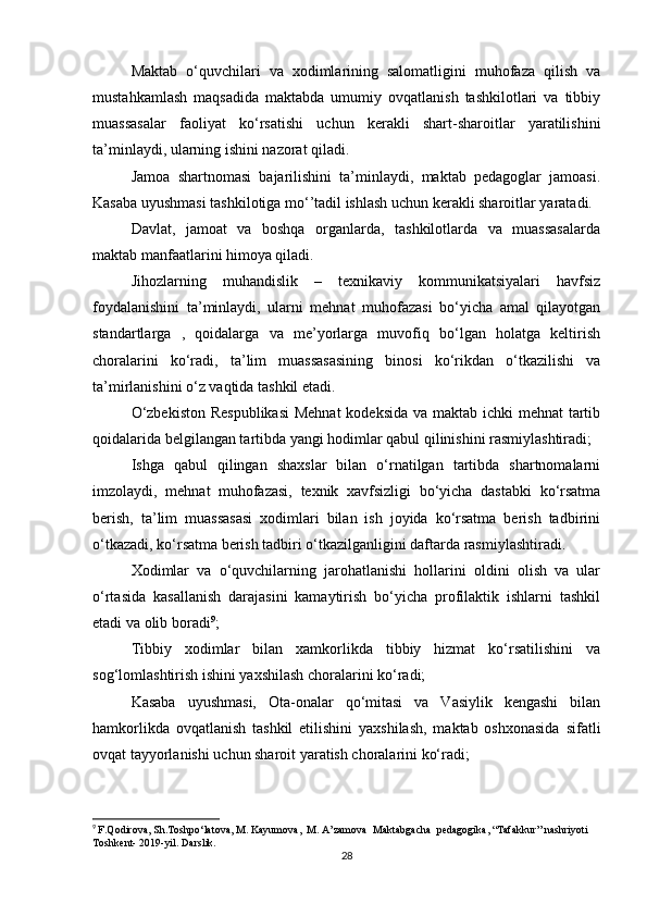 Maktab   o‘quvchilari   va   xodimlarining   salomatligini   muhofaza   qilish   va
mustahkamlash   maqsadida   maktabda   umumiy   ovqatlanish   tashkilotlari   va   tibbiy
muassasalar   faoliyat   ko‘rsatishi   uchun   kerakli   shart-sharoitlar   yaratilishini
ta’minlaydi, ularning ishini nazorat qiladi. 
Jamoa   shartnomasi   bajarilishini   ta’minlaydi,   maktab   pedagoglar   jamoasi.
Kasaba uyushmasi tashkilotiga mo‘’tadil ishlash uchun kerakli sharoitlar yaratadi. 
Davlat,   jamoat   va   boshqa   organlarda,   tashkilotlarda   va   muassasalarda
maktab manfaatlarini himoya qiladi.  
Jihozlarning   muhandislik   –   texnikaviy   kommunikatsiyalari   havfsiz
foydalanishini   ta’minlaydi,   ularni   mehnat   muhofazasi   bo‘yicha   amal   qilayotgan
standartlarga   ,   qoidalarga   va   me’yorlarga   muvofiq   bo‘lgan   holatga   keltirish
choralarini   ko‘radi,   ta’lim   muassasasining   binosi   ko‘rikdan   o‘tkazilishi   va
ta’mirlanishini o‘z vaqtida tashkil etadi.  
O‘zbekiston  Respublikasi  Mehnat  kodeksida  va maktab ichki  mehnat  tartib
qoidalarida belgilangan tartibda yangi hodimlar qabul qilinishini rasmiylashtiradi; 
Ishga   qabul   qilingan   shaxslar   bilan   o‘rnatilgan   tartibda   shartnomalarni
imzolaydi,   mehnat   muhofazasi,   texnik   xavfsizligi   bo‘yicha   dastabki   ko‘rsatma
berish,   ta’lim   muassasasi   xodimlari   bilan   ish   joyida   ko‘rsatma   berish   tadbirini
o‘tkazadi, ko‘rsatma berish tadbiri o‘tkazilganligini daftarda rasmiylashtiradi. 
Xodimlar   va   o‘quvchilarning   jarohatlanishi   hollarini   oldini   olish   va   ular
o‘rtasida   kasallanish   darajasini   kamaytirish   bo‘yicha   profilaktik   ishlarni   tashkil
etadi va olib boradi 9
; 
Tibbiy   xodimlar   bilan   xamkorlikda   tibbiy   hizmat   ko‘rsatilishini   va
sog‘lomlashtirish ishini yaxshilash choralarini ko‘radi; 
Kasaba   uyushmasi,   Ota-onalar   qo‘mitasi   va   Vasiylik   kengashi   bilan
hamkorlikda   ovqatlanish   tashkil   etilishini   yaxshilash,   maktab   oshxonasida   sifatli
ovqat tayyorlanishi uchun sharoit yaratish choralarini ko‘radi; 
9
  F.Qodirova, Sh.Toshpo‘latova, M. Kayumova,  M. A’zamova  Maktabgacha  pedagogika, “Tafakkur” nashriyoti 
Toshkent- 2019-yil. Darslik.
28 